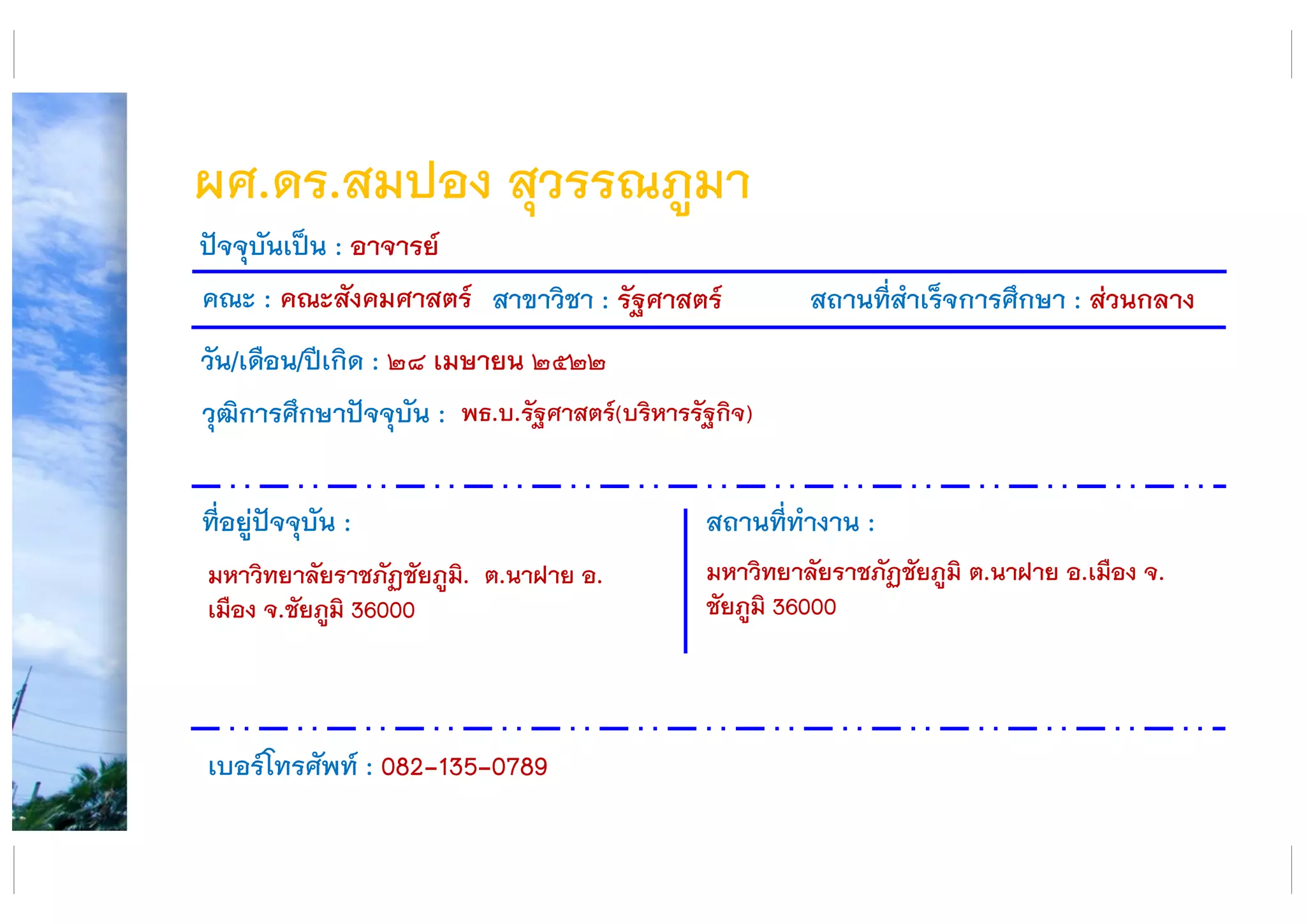 ผศ.ดร.สมปอง สุวรรณภูมา
คณะ : คณะสังคมศาสตร์ สาขาวิชา : รัฐศาสตร์ สถานที่สาเร็จการศึกษา : ส่วนกลาง
ที่อยู่ปัจจุบัน :
มหาวิทยาลัยราชภัฏชัยภูมิ. ต.นาฝาย อ.
เมือง จ.ชัยภูมิ 36000
สถานที่ทางาน :
มหาวิทยาลัยราชภัฏชัยภูมิ ต.นาฝาย อ.เมือง จ.
ชัยภูมิ 36000
ปัจจุบันเป็น : อาจารย์
วัน/เดือน/ปีเกิด : ๒๘ เมษายน ๒๕๒๒
วุฒิการศึกษาปัจจุบัน :
เบอร์โทรศัพท์ : 082-135-0789
พธ.บ.รัฐศาสตร์(บริหารรัฐกิจ)
 