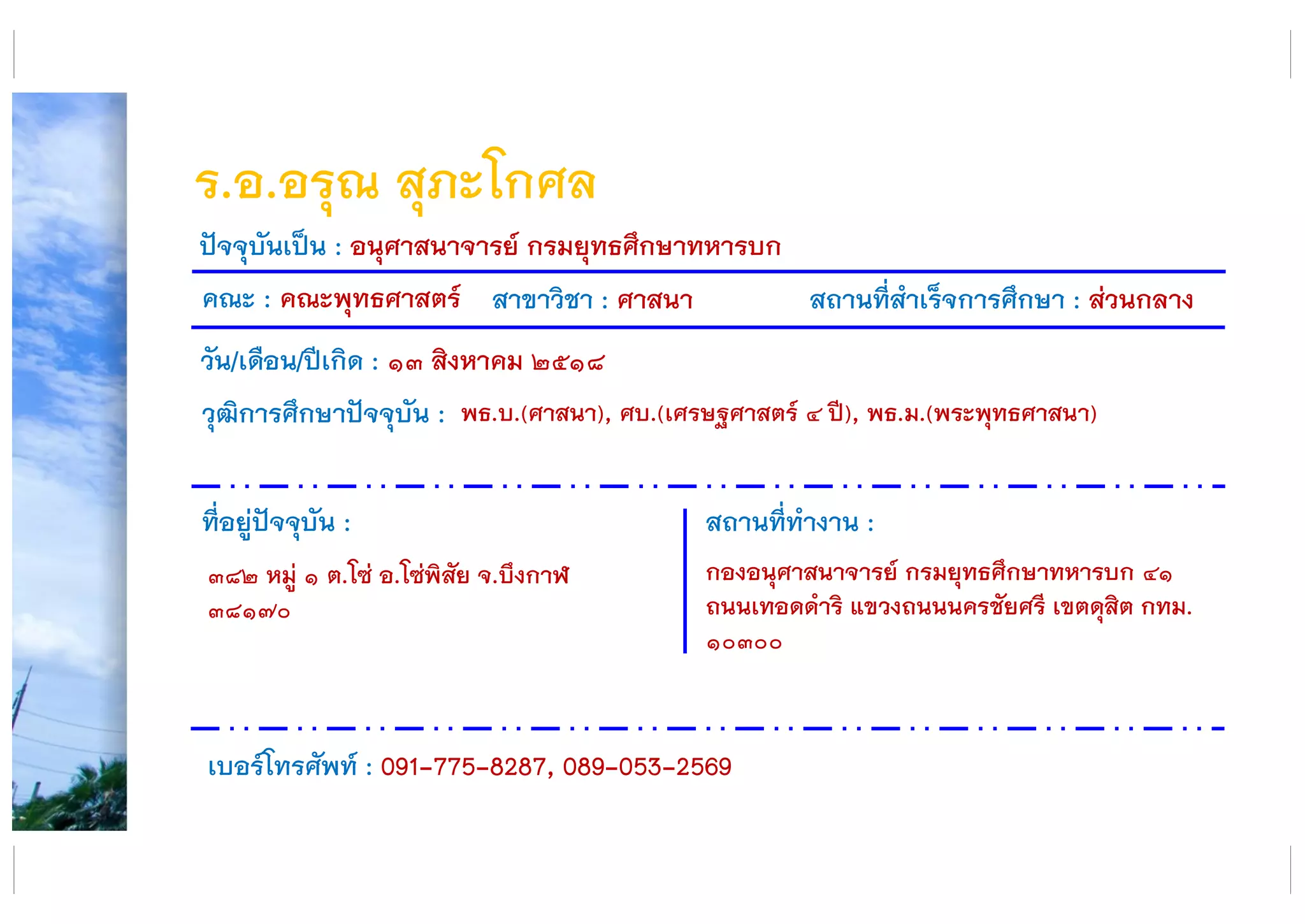 ร.อ.อรุณ สุภะโกศล
คณะ : คณะพุทธศาสตร์ สาขาวิชา : ศาสนา สถานที่สาเร็จการศึกษา : ส่วนกลาง
ที่อยู่ปัจจุบัน :
๓๘๒ หมู่ ๑ ต.โซ่ อ.โซ่พิสัย จ.บึงกาฬ
๓๘๑๗๐
สถานที่ทางาน :
กองอนุศาสนาจารย์ กรมยุทธศึกษาทหารบก ๔๑
ถนนเทอดดาริ แขวงถนนนครชัยศรี เขตดุสิต กทม.
๑๐๓๐๐
ปัจจุบันเป็น : อนุศาสนาจารย์ กรมยุทธศึกษาทหารบก
วัน/เดือน/ปีเกิด : ๑๓ สิงหาคม ๒๕๑๘
วุฒิการศึกษาปัจจุบัน :
เบอร์โทรศัพท์ : 091-775-8287, 089-053-2569
พธ.บ.(ศาสนา), ศบ.(เศรษฐศาสตร์ ๔ ปี), พธ.ม.(พระพุทธศาสนา)
 
