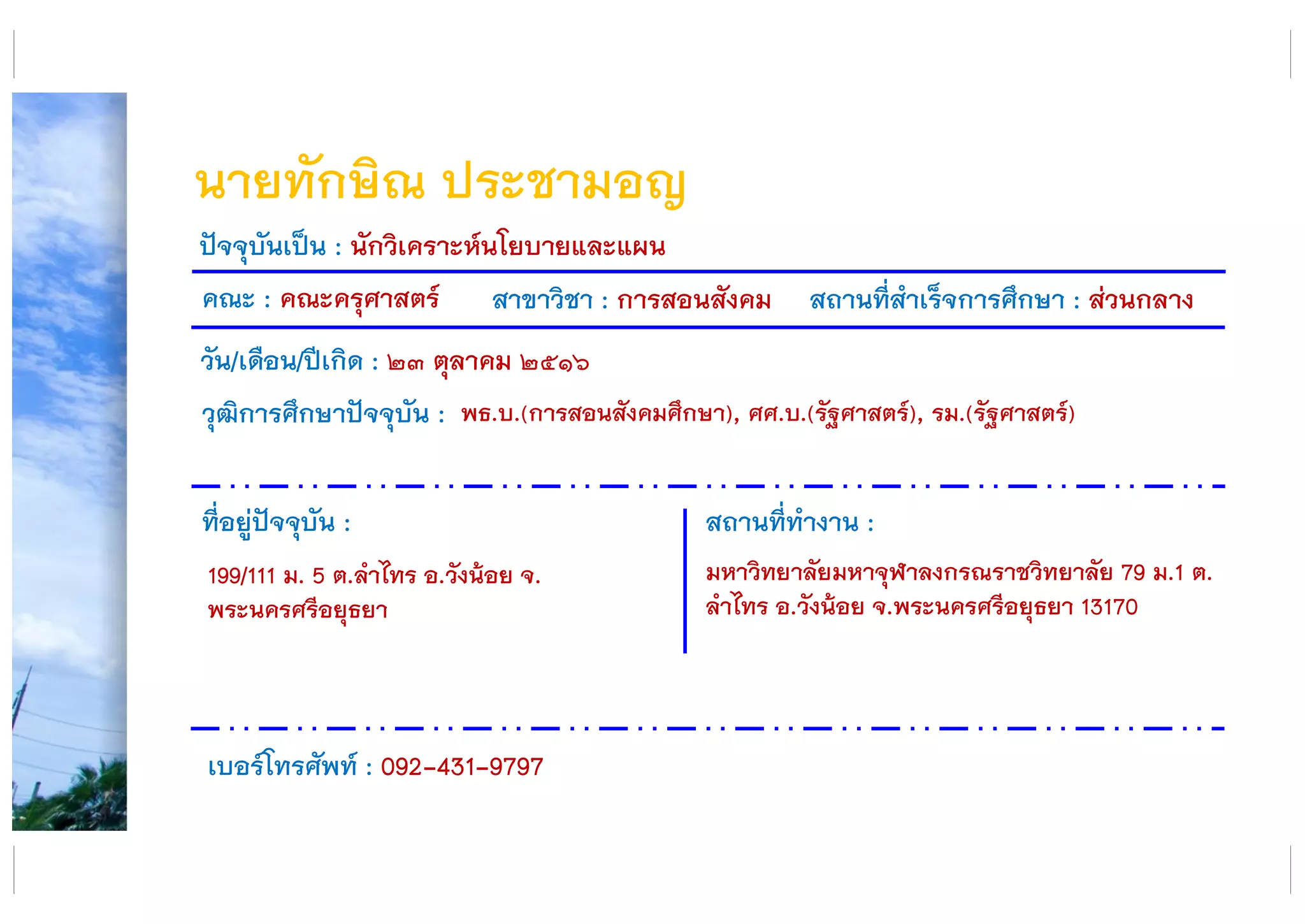 นายทักษิณ ประชามอญ
คณะ : คณะครุศาสตร์ สาขาวิชา : การสอนสังคม สถานที่สาเร็จการศึกษา : ส่วนกลาง
ที่อยู่ปัจจุบัน :
199/111 ม. 5 ต.ลาไทร อ.วังน้อย จ.
พระนครศรีอยุธยา
สถานที่ทางาน :
มหาวิทยาลัยมหาจุฬาลงกรณราชวิทยาลัย 79 ม.1 ต.
ลาไทร อ.วังน้อย จ.พระนครศรีอยุธยา 13170
ปัจจุบันเป็น : นักวิเคราะห์นโยบายและแผน
วัน/เดือน/ปีเกิด : ๒๓ ตุลาคม ๒๕๑๖
วุฒิการศึกษาปัจจุบัน :
เบอร์โทรศัพท์ : 092-431-9797
พธ.บ.(การสอนสังคมศึกษา), ศศ.บ.(รัฐศาสตร์), รม.(รัฐศาสตร์)
 