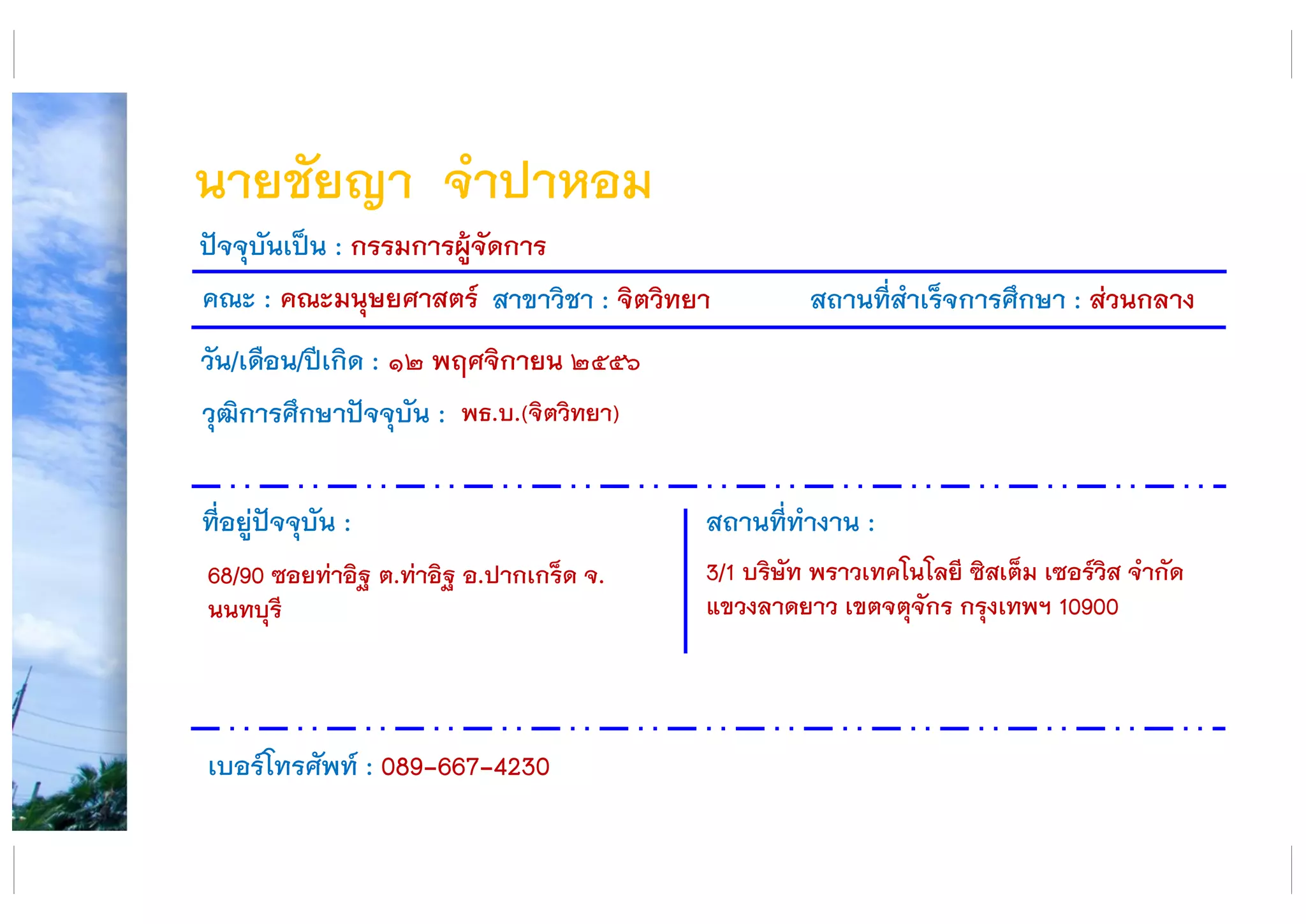 นายชัยญา จาปาหอม
คณะ : คณะมนุษยศาสตร์ สาขาวิชา : จิตวิทยา สถานที่สาเร็จการศึกษา : ส่วนกลาง
ที่อยู่ปัจจุบัน :
68/90 ซอยท่าอิฐ ต.ท่าอิฐ อ.ปากเกร็ด จ.
นนทบุรี
สถานที่ทางาน :
3/1 บริษัท พราวเทคโนโลยี ซิสเต็ม เซอร์วิส จากัด
แขวงลาดยาว เขตจตุจักร กรุงเทพฯ 10900
ปัจจุบันเป็น : กรรมการผู้จัดการ
วัน/เดือน/ปีเกิด : ๑๒ พฤศจิกายน ๒๕๕๖
วุฒิการศึกษาปัจจุบัน :
เบอร์โทรศัพท์ : 089-667-4230
พธ.บ.(จิตวิทยา)
 