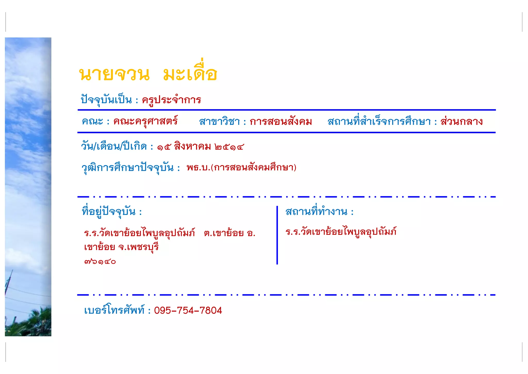 นายจวน มะเดื่อ
คณะ : คณะครุศาสตร์ สาขาวิชา : การสอนสังคม สถานที่สาเร็จการศึกษา : ส่วนกลาง
ที่อยู่ปัจจุบัน :
ร.ร.วัดเขาย้อยไพบูลอุปถัมภ์ ต.เขาย้อย อ.
เขาย้อย จ.เพชรบุรี
๗๖๑๔๐
สถานที่ทางาน :
ร.ร.วัดเขาย้อยไพบูลอุปถัมภ์
ปัจจุบันเป็น : ครูประจาการ
วัน/เดือน/ปีเกิด : ๑๕ สิงหาคม ๒๕๑๔
วุฒิการศึกษาปัจจุบัน :
เบอร์โทรศัพท์ : 095-754-7804
พธ.บ.(การสอนสังคมศึกษา)
 
