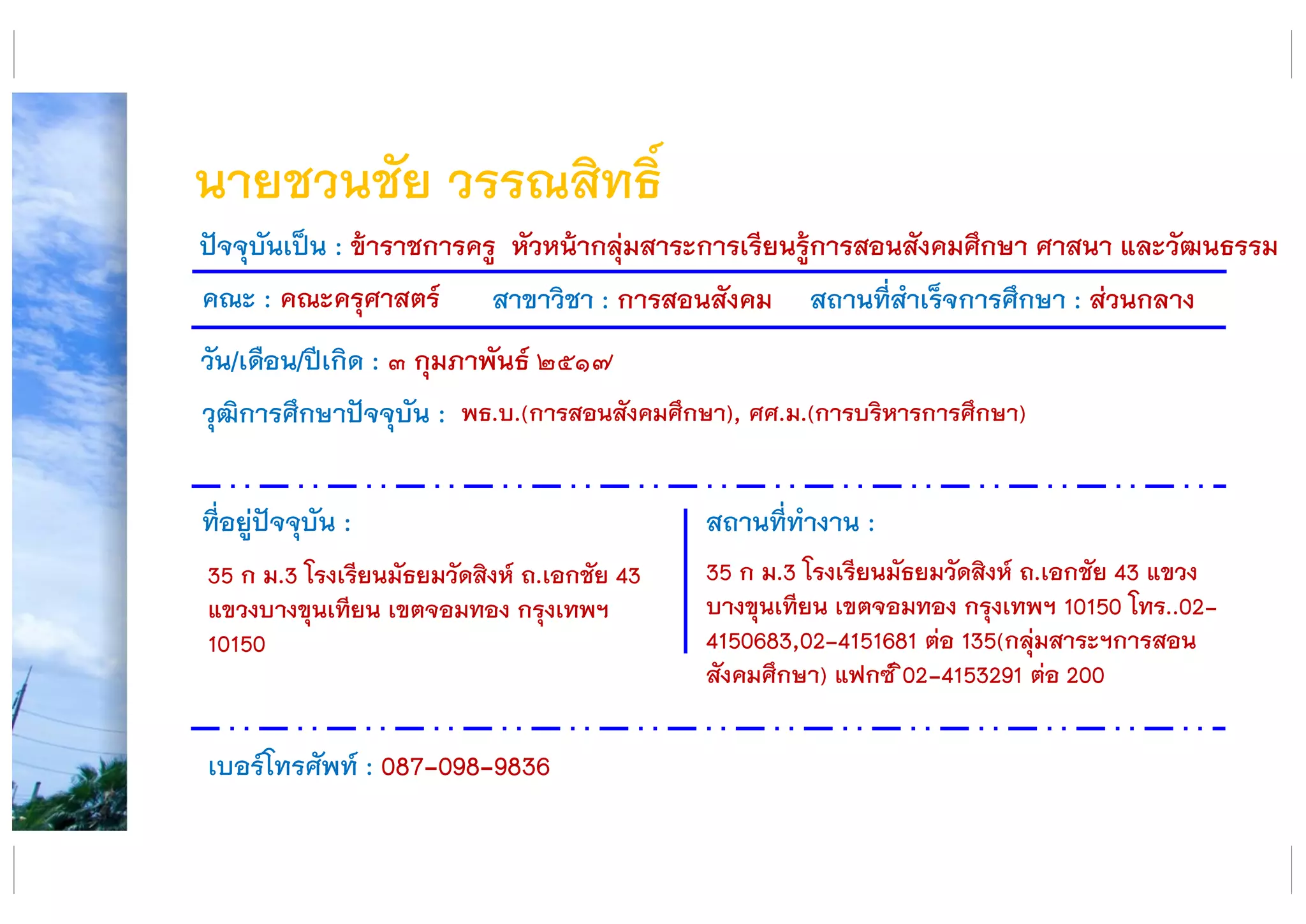 นายชวนชัย วรรณสิทธิ์
คณะ : คณะครุศาสตร์ สาขาวิชา : การสอนสังคม สถานที่สาเร็จการศึกษา : ส่วนกลาง
ที่อยู่ปัจจุบัน :
35 ก ม.3 โรงเรียนมัธยมวัดสิงห์ ถ.เอกชัย 43
แขวงบางขุนเทียน เขตจอมทอง กรุงเทพฯ
10150
สถานที่ทางาน :
35 ก ม.3 โรงเรียนมัธยมวัดสิงห์ ถ.เอกชัย 43 แขวง
บางขุนเทียน เขตจอมทอง กรุงเทพฯ 10150 โทร..02-
4150683,02-4151681 ต่อ 135(กลุ่มสาระฯการสอน
สังคมศึกษา) แฟกซ์ ิ02-4153291 ต่อ 200
ปัจจุบันเป็น : ข้าราชการครู หัวหน้ากลุ่มสาระการเรียนรู้การสอนสังคมศึกษา ศาสนา และวัฒนธรรม
วัน/เดือน/ปีเกิด : ๓ กุมภาพันธ์ ๒๕๑๗
วุฒิการศึกษาปัจจุบัน :
เบอร์โทรศัพท์ : 087-098-9836
พธ.บ.(การสอนสังคมศึกษา), ศศ.ม.(การบริหารการศึกษา)
 