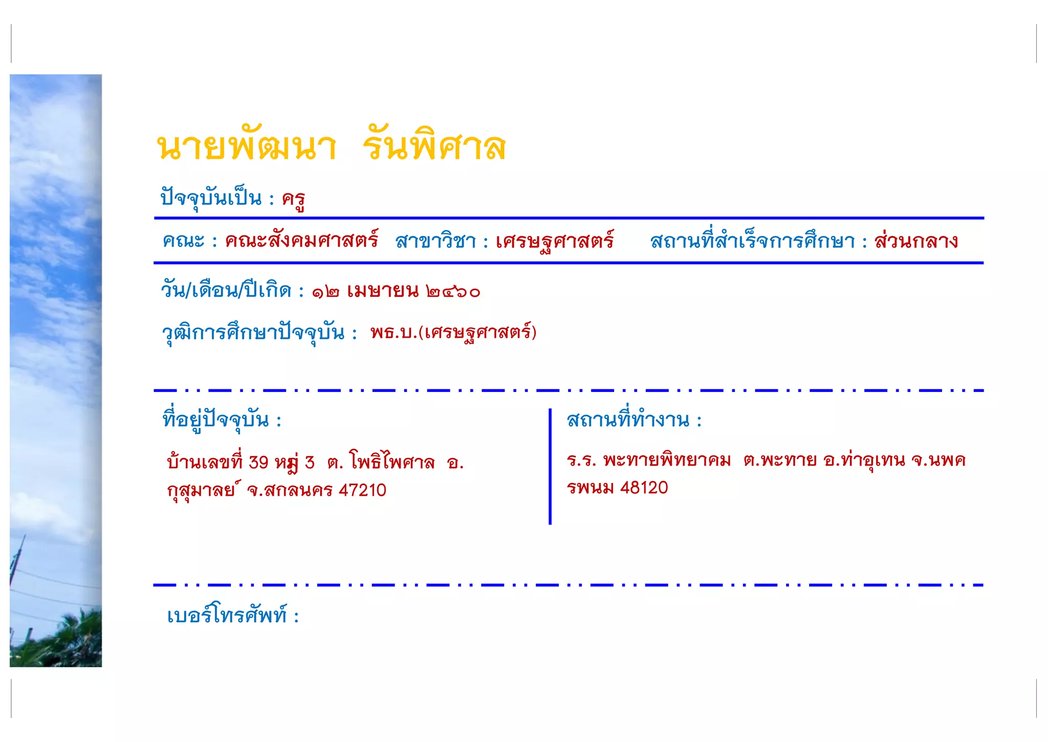 นายพัฒนา รันพิศาล
คณะ : คณะสังคมศาสตร์ สาขาวิชา : เศรษฐศาสตร์ สถานที่สาเร็จการศึกษา : ส่วนกลาง
ที่อยู่ปัจจุบัน :
บ้านเลขที่ 39 หมูู่ 3 ต. โพธิไพศาล อ.
กุสุมาลย ์ จ.สกลนคร 47210
สถานที่ทางาน :
ร.ร. พะทายพิทยาคม ต.พะทาย อ.ท่าอุเทน จ.นพค
รพนม 48120
ปัจจุบันเป็น : ครู
วัน/เดือน/ปีเกิด : ๑๒ เมษายน ๒๔๖๐
วุฒิการศึกษาปัจจุบัน :
เบอร์โทรศัพท์ :
พธ.บ.(เศรษฐศาสตร์)
 