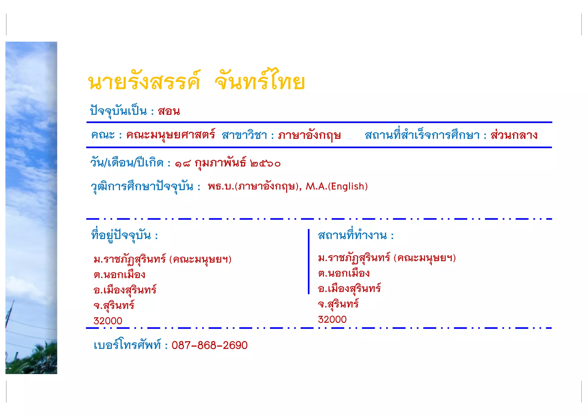 นายรังสรรค์ จันทร์ไทย
คณะ : คณะมนุษยศาสตร์ สาขาวิชา : ภาษาอังกฤษ สถานที่สาเร็จการศึกษา : ส่วนกลาง
ที่อยู่ปัจจุบัน :
ม.ราชภัฏสุรินทร์ (คณะมนุษยฯ)
ต.นอกเมือง
อ.เมืองสุรินทร์
จ.สุรินทร์
32000
สถานที่ทางาน :
ม.ราชภัฏสุรินทร์ (คณะมนุษยฯ)
ต.นอกเมือง
อ.เมืองสุรินทร์
จ.สุรินทร์
32000
ปัจจุบันเป็น : สอน
วัน/เดือน/ปีเกิด : ๑๘ กุมภาพันธ์ ๒๕๖๐
วุฒิการศึกษาปัจจุบัน :
เบอร์โทรศัพท์ : 087-868-2690
พธ.บ.(ภาษาอังกฤษ), M.A.(English)
 