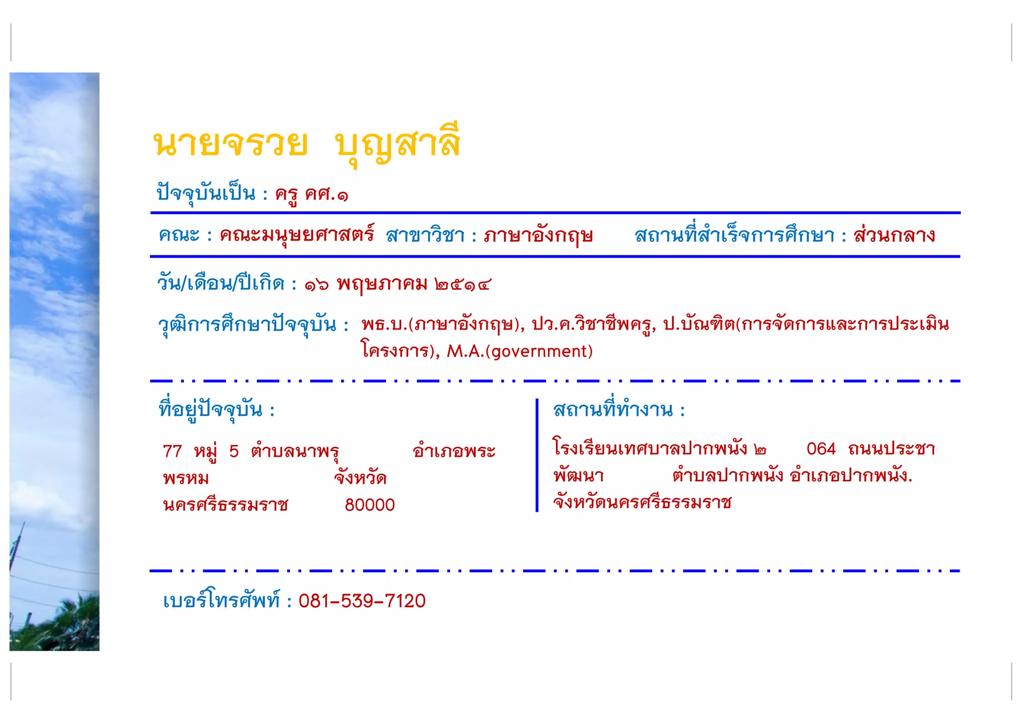 นายจรวย บุญสาลี
คณะ : คณะมนุษยศาสตร์ สาขาวิชา : ภาษาอังกฤษ สถานที่สาเร็จการศึกษา : ส่วนกลาง
ที่อยู่ปัจจุบัน :
77 หมู่ 5 ตาบลนาพรุ อาเภอพระ
พรหม จังหวัด
นครศรีธรรมราช 80000
สถานที่ทางาน :
โรงเรียนเทศบาลปากพนัง ๒ 064 ถนนประชา
พัฒนา ตาบลปากพนัง อาเภอปากพนัง.
จังหวัดนครศรีธรรมราช
ปัจจุบันเป็น : ครู คศ.๑
วัน/เดือน/ปีเกิด : ๑๖ พฤษภาคม ๒๕๑๔
วุฒิการศึกษาปัจจุบัน :
เบอร์โทรศัพท์ : 081-539-7120
พธ.บ.(ภาษาอังกฤษ), ปว.ค.วิชาชีพครู, ป.บัณฑิต(การจัดการและการประเมิน
โครงการ), M.A.(government)
 