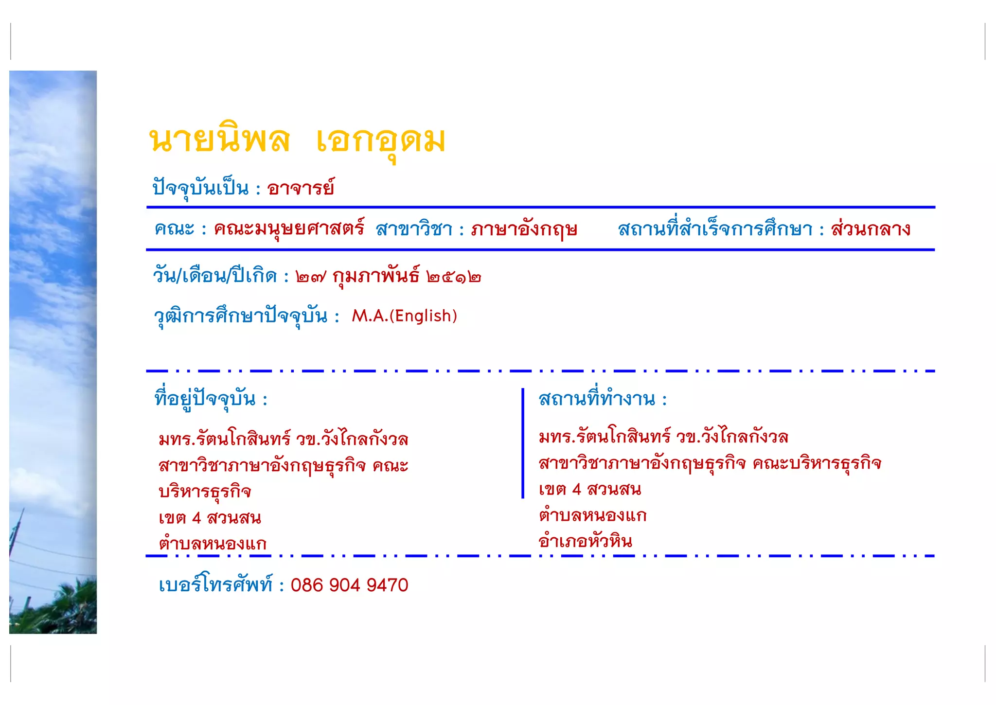 นายนิพล เอกอุดม
คณะ : คณะมนุษยศาสตร์ สาขาวิชา : ภาษาอังกฤษ สถานที่สาเร็จการศึกษา : ส่วนกลาง
ที่อยู่ปัจจุบัน :
มทร.รัตนโกสินทร์ วข.วังไกลกังวล
สาขาวิชาภาษาอังกฤษธุรกิจ คณะ
บริหารธุรกิจ
เขต 4 สวนสน
ตาบลหนองแก
สถานที่ทางาน :
มทร.รัตนโกสินทร์ วข.วังไกลกังวล
สาขาวิชาภาษาอังกฤษธุรกิจ คณะบริหารธุรกิจ
เขต 4 สวนสน
ตาบลหนองแก
อาเภอหัวหิน
ปัจจุบันเป็น : อาจารย์
วัน/เดือน/ปีเกิด : ๒๗ กุมภาพันธ์ ๒๕๑๒
วุฒิการศึกษาปัจจุบัน :
เบอร์โทรศัพท์ : 086 904 9470
M.A.(English)
 
