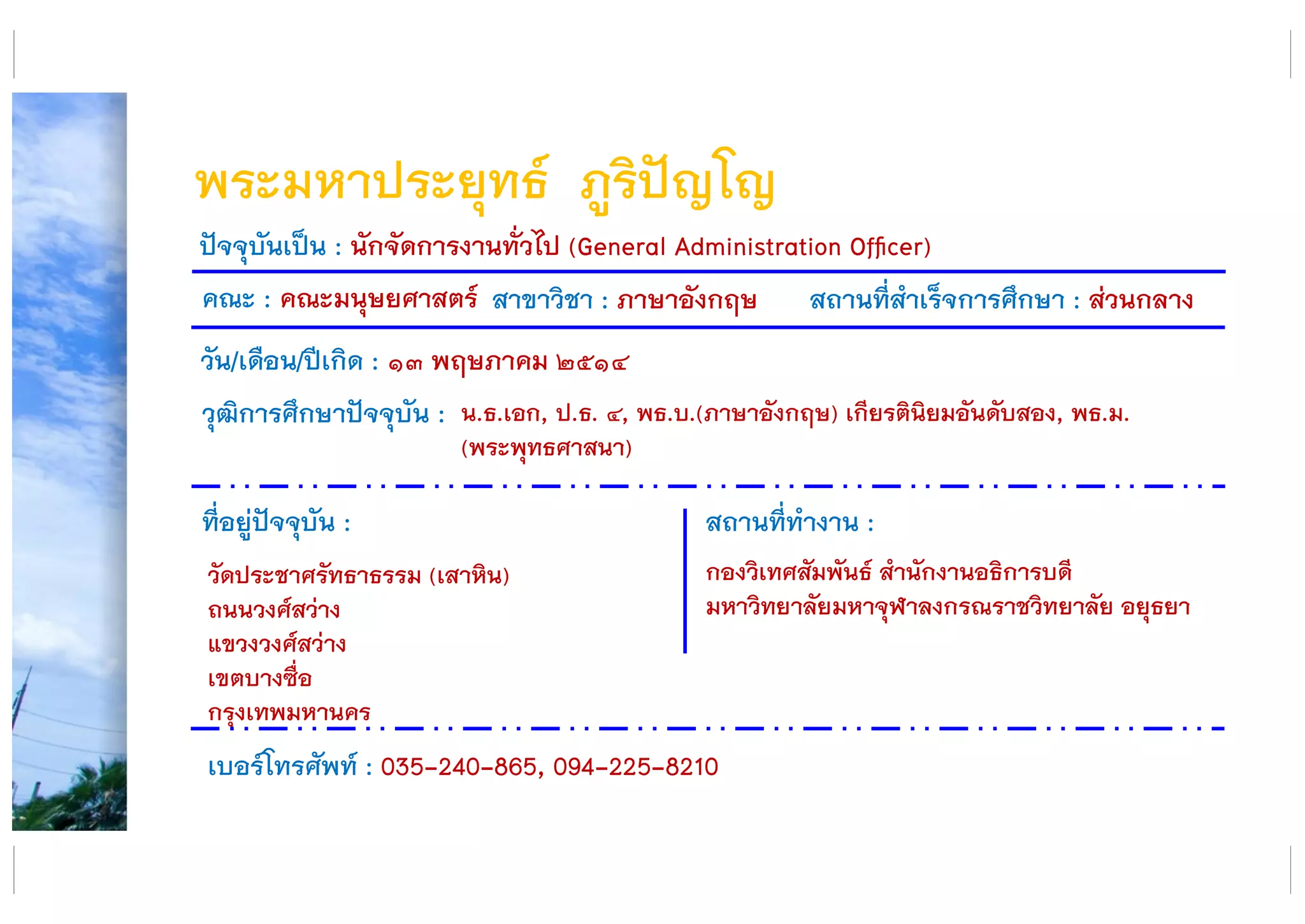 พระมหาประยุทธ์ ภูริปัญโญ
คณะ : คณะมนุษยศาสตร์ สาขาวิชา : ภาษาอังกฤษ สถานที่สาเร็จการศึกษา : ส่วนกลาง
ที่อยู่ปัจจุบัน :
วัดประชาศรัทธาธรรม (เสาหิน)
ถนนวงศ์สว่าง
แขวงวงศ์สว่าง
เขตบางซื่อ
กรุงเทพมหานคร
สถานที่ทางาน :
กองวิเทศสัมพันธ์ สานักงานอธิการบดี
มหาวิทยาลัยมหาจุฬาลงกรณราชวิทยาลัย อยุธยา
ปัจจุบันเป็น : นักจัดการงานทั่วไป (General Administration Officer)
วัน/เดือน/ปีเกิด : ๑๓ พฤษภาคม ๒๕๑๔
วุฒิการศึกษาปัจจุบัน :
เบอร์โทรศัพท์ : 035-240-865, 094-225-8210
น.ธ.เอก, ป.ธ. ๔, พธ.บ.(ภาษาอังกฤษ) เกียรตินิยมอันดับสอง, พธ.ม.
(พระพุทธศาสนา)
 