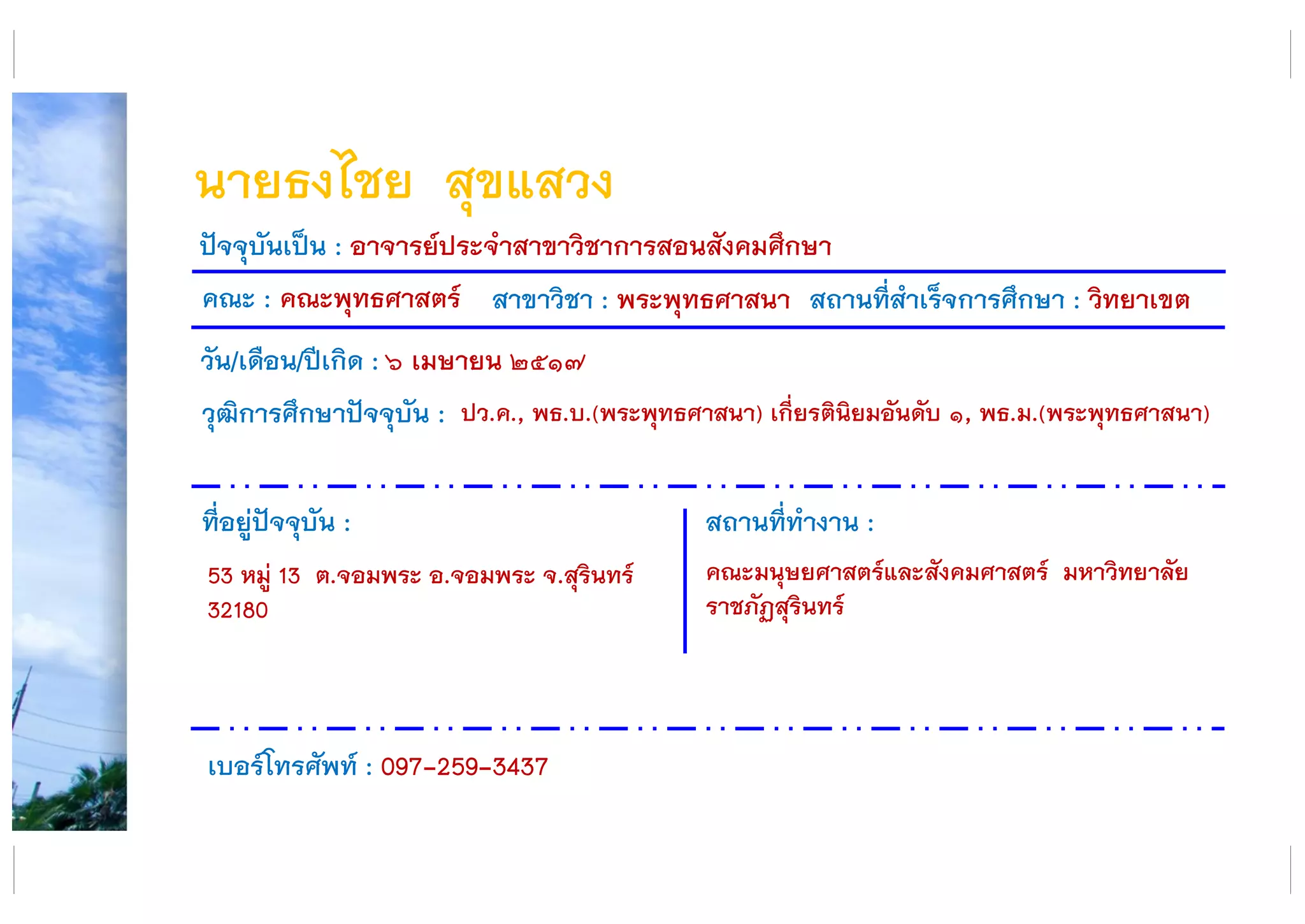 นายธงไชย สุขแสวง
คณะ : คณะพุทธศาสตร์ สาขาวิชา : พระพุทธศาสนา สถานที่สาเร็จการศึกษา : วิทยาเขต
ที่อยู่ปัจจุบัน :
53 หมู่ 13 ต.จอมพระ อ.จอมพระ จ.สุรินทร์
32180
สถานที่ทางาน :
คณะมนุษยศาสตร์และสังคมศาสตร์ มหาวิทยาลัย
ราชภัฏสุรินทร์
ปัจจุบันเป็น : อาจารย์ประจาสาขาวิชาการสอนสังคมศึกษา
วัน/เดือน/ปีเกิด : ๖ เมษายน ๒๕๑๗
วุฒิการศึกษาปัจจุบัน :
เบอร์โทรศัพท์ : 097-259-3437
ปว.ค., พธ.บ.(พระพุทธศาสนา) เกี่ยรตินิยมอันดับ ๑, พธ.ม.(พระพุทธศาสนา)
 