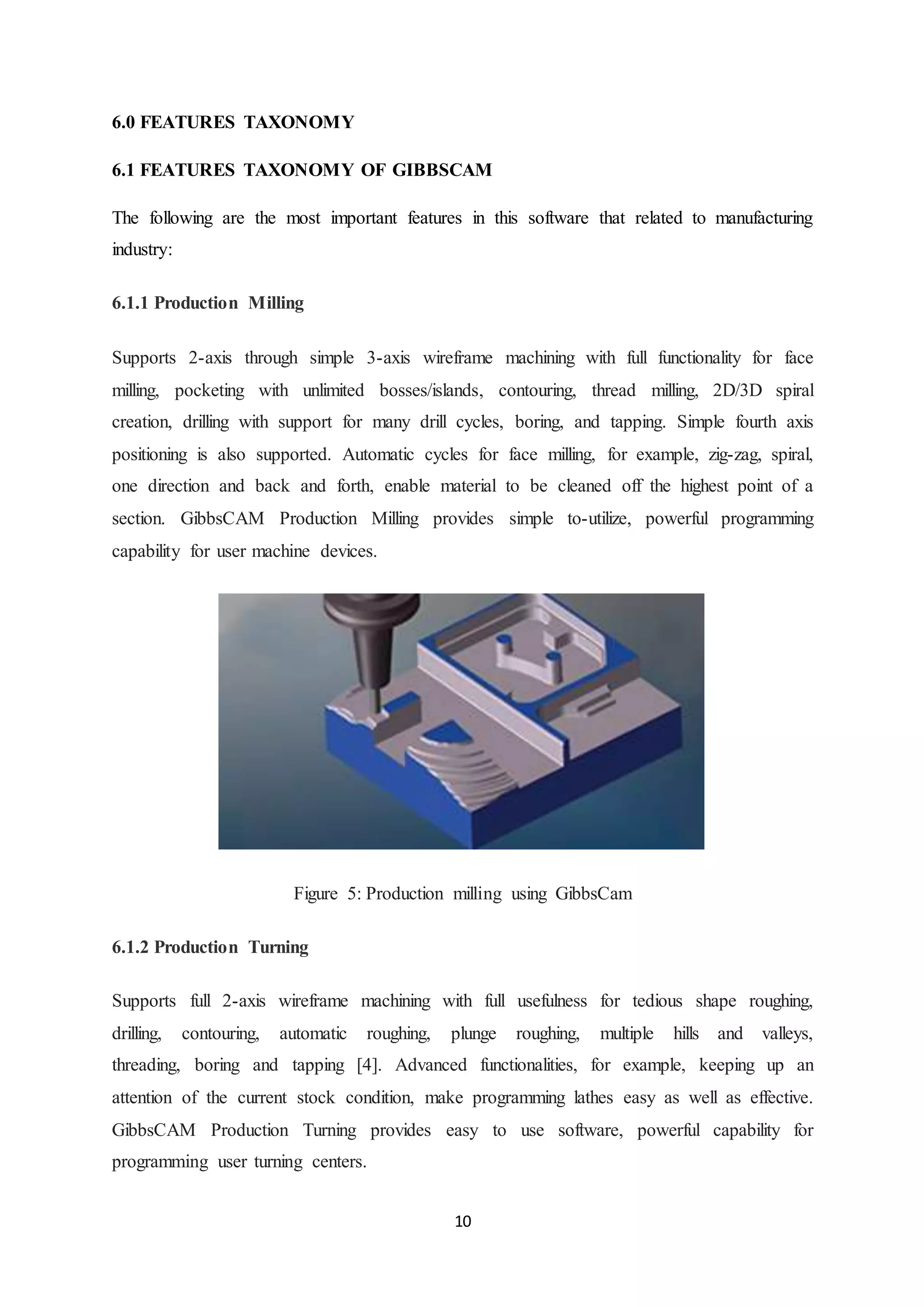 10
6.0 FEATURES TAXONOMY
6.1 FEATURES TAXONOMY OF GIBBSCAM
The following are the most important features in this software that related to manufacturing
industry:
6.1.1 Production Milling
Supports 2-axis through simple 3-axis wireframe machining with full functionality for face
milling, pocketing with unlimited bosses/islands, contouring, thread milling, 2D/3D spiral
creation, drilling with support for many drill cycles, boring, and tapping. Simple fourth axis
positioning is also supported. Automatic cycles for face milling, for example, zig-zag, spiral,
one direction and back and forth, enable material to be cleaned off the highest point of a
section. GibbsCAM Production Milling provides simple to-utilize, powerful programming
capability for user machine devices.
Figure 5: Production milling using GibbsCam
6.1.2 Production Turning
Supports full 2-axis wireframe machining with full usefulness for tedious shape roughing,
drilling, contouring, automatic roughing, plunge roughing, multiple hills and valleys,
threading, boring and tapping [4]. Advanced functionalities, for example, keeping up an
attention of the current stock condition, make programming lathes easy as well as effective.
GibbsCAM Production Turning provides easy to use software, powerful capability for
programming user turning centers.
 