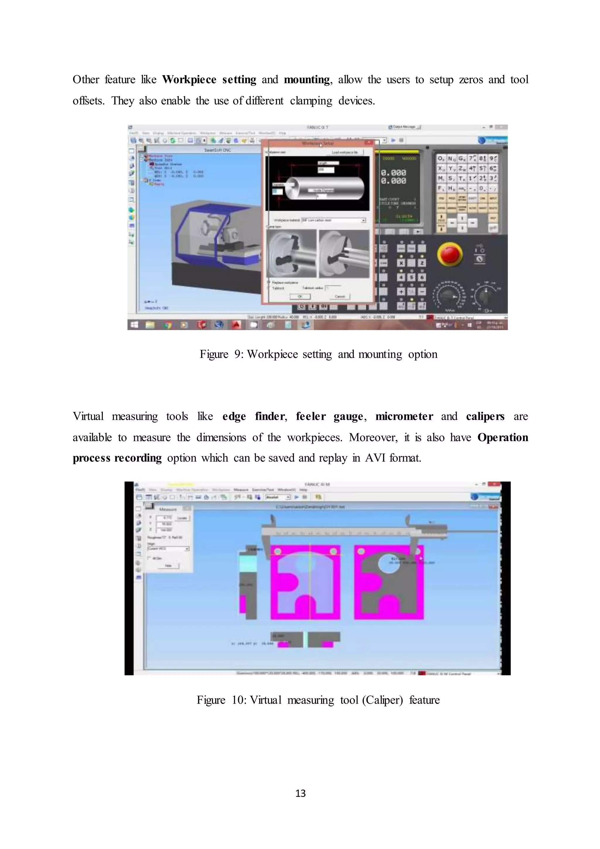 13
Other feature like Workpiece setting and mounting, allow the users to setup zeros and tool
offsets. They also enable the use of different clamping devices.
Figure 9: Workpiece setting and mounting option
Virtual measuring tools like edge finder, feeler gauge, micrometer and calipers are
available to measure the dimensions of the workpieces. Moreover, it is also have Operation
process recording option which can be saved and replay in AVI format.
Figure 10: Virtual measuring tool (Caliper) feature
 