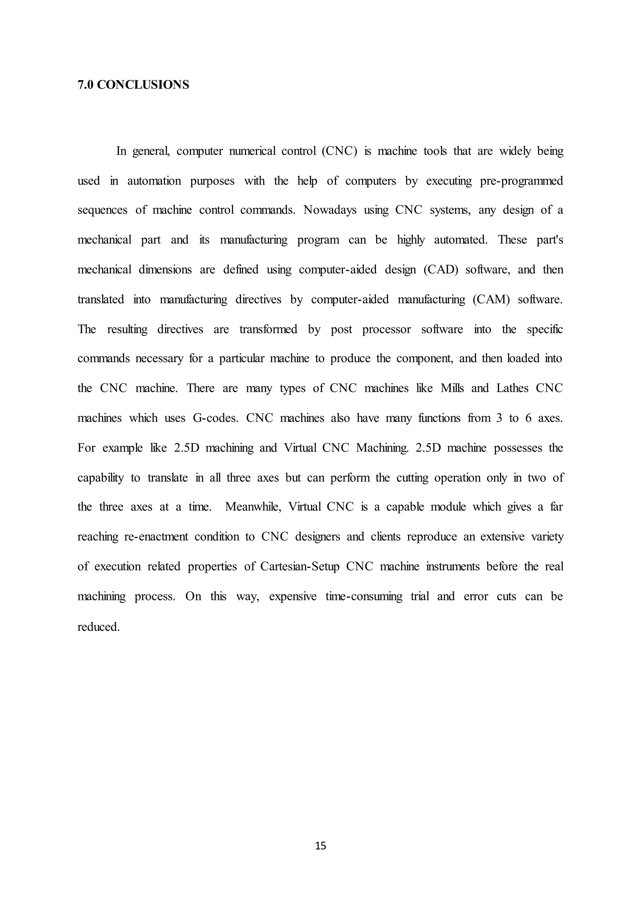 15
7.0 CONCLUSIONS
In general, computer numerical control (CNC) is machine tools that are widely being
used in automation purposes with the help of computers by executing pre-programmed
sequences of machine control commands. Nowadays using CNC systems, any design of a
mechanical part and its manufacturing program can be highly automated. These part's
mechanical dimensions are defined using computer-aided design (CAD) software, and then
translated into manufacturing directives by computer-aided manufacturing (CAM) software.
The resulting directives are transformed by post processor software into the specific
commands necessary for a particular machine to produce the component, and then loaded into
the CNC machine. There are many types of CNC machines like Mills and Lathes CNC
machines which uses G-codes. CNC machines also have many functions from 3 to 6 axes.
For example like 2.5D machining and Virtual CNC Machining. 2.5D machine possesses the
capability to translate in all three axes but can perform the cutting operation only in two of
the three axes at a time. Meanwhile, Virtual CNC is a capable module which gives a far
reaching re-enactment condition to CNC designers and clients reproduce an extensive variety
of execution related properties of Cartesian-Setup CNC machine instruments before the real
machining process. On this way, expensive time-consuming trial and error cuts can be
reduced.
 
