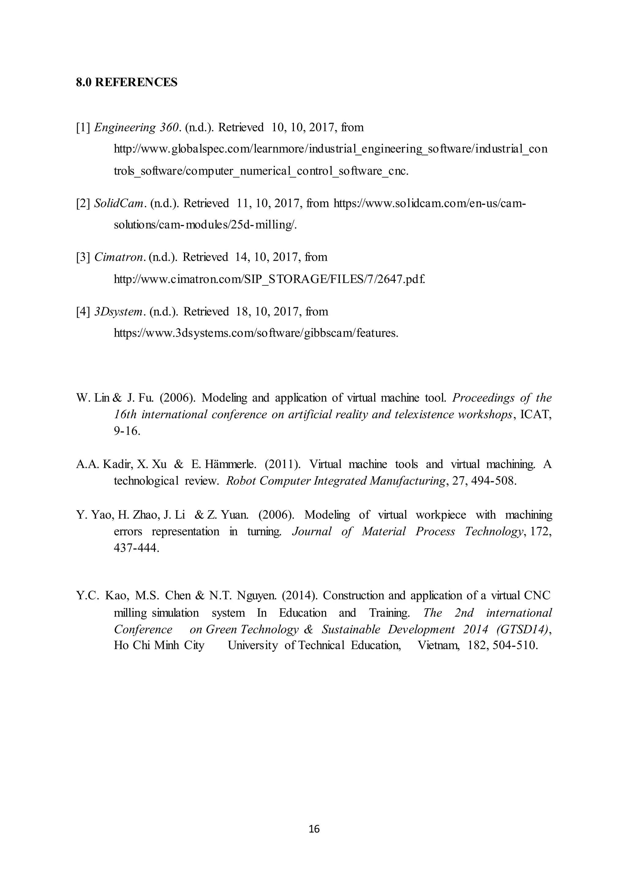 16
8.0 REFERENCES
[1] Engineering 360. (n.d.). Retrieved 10, 10, 2017, from
http://www.globalspec.com/learnmore/industrial_engineering_software/industrial_con
trols_software/computer_numerical_control_software_cnc.
[2] SolidCam. (n.d.). Retrieved 11, 10, 2017, from https://www.solidcam.com/en-us/cam-
solutions/cam-modules/25d-milling/.
[3] Cimatron. (n.d.). Retrieved 14, 10, 2017, from
http://www.cimatron.com/SIP_STORAGE/FILES/7/2647.pdf.
[4] 3Dsystem. (n.d.). Retrieved 18, 10, 2017, from
https://www.3dsystems.com/software/gibbscam/features.
W. Lin & J. Fu. (2006). Modeling and application of virtual machine tool. Proceedings of the
16th international conference on artificial reality and telexistence workshops, ICAT,
9-16.
A.A. Kadir, X. Xu & E. Hämmerle. (2011). Virtual machine tools and virtual machining. A
technological review. Robot Computer Integrated Manufacturing, 27, 494-508.
Y. Yao, H. Zhao, J. Li & Z. Yuan. (2006). Modeling of virtual workpiece with machining
errors representation in turning. Journal of Material Process Technology, 172,
437-444.
Y.C. Kao, M.S. Chen & N.T. Nguyen. (2014). Construction and application of a virtual CNC
milling simulation system In Education and Training. The 2nd international
Conference on Green Technology & Sustainable Development 2014 (GTSD14),
Ho Chi Minh City University of Technical Education, Vietnam, 182, 504-510.
 