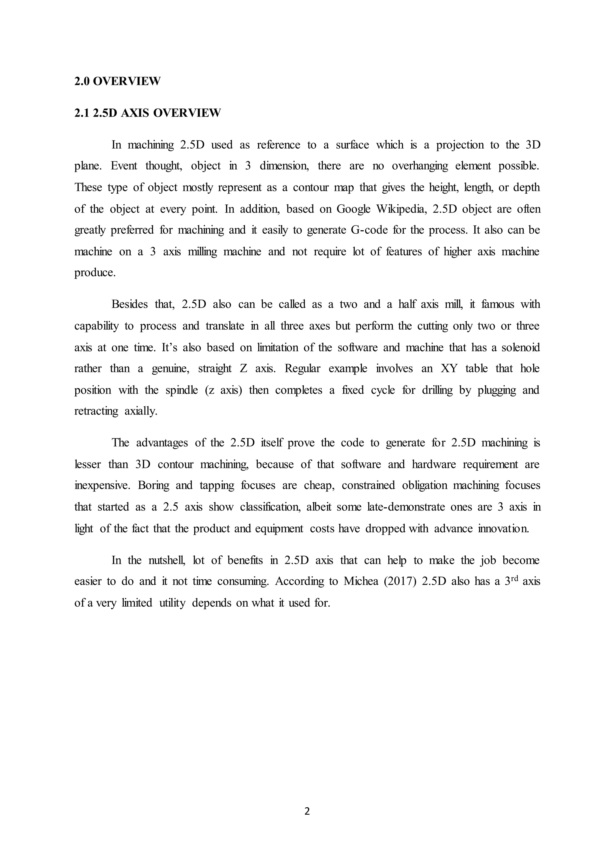 2
2.0 OVERVIEW
2.1 2.5D AXIS OVERVIEW
In machining 2.5D used as reference to a surface which is a projection to the 3D
plane. Event thought, object in 3 dimension, there are no overhanging element possible.
These type of object mostly represent as a contour map that gives the height, length, or depth
of the object at every point. In addition, based on Google Wikipedia, 2.5D object are often
greatly preferred for machining and it easily to generate G-code for the process. It also can be
machine on a 3 axis milling machine and not require lot of features of higher axis machine
produce.
Besides that, 2.5D also can be called as a two and a half axis mill, it famous with
capability to process and translate in all three axes but perform the cutting only two or three
axis at one time. It’s also based on limitation of the software and machine that has a solenoid
rather than a genuine, straight Z axis. Regular example involves an XY table that hole
position with the spindle (z axis) then completes a fixed cycle for drilling by plugging and
retracting axially.
The advantages of the 2.5D itself prove the code to generate for 2.5D machining is
lesser than 3D contour machining, because of that software and hardware requirement are
inexpensive. Boring and tapping focuses are cheap, constrained obligation machining focuses
that started as a 2.5 axis show classification, albeit some late-demonstrate ones are 3 axis in
light of the fact that the product and equipment costs have dropped with advance innovation.
In the nutshell, lot of benefits in 2.5D axis that can help to make the job become
easier to do and it not time consuming. According to Michea (2017) 2.5D also has a 3rd axis
of a very limited utility depends on what it used for.
 