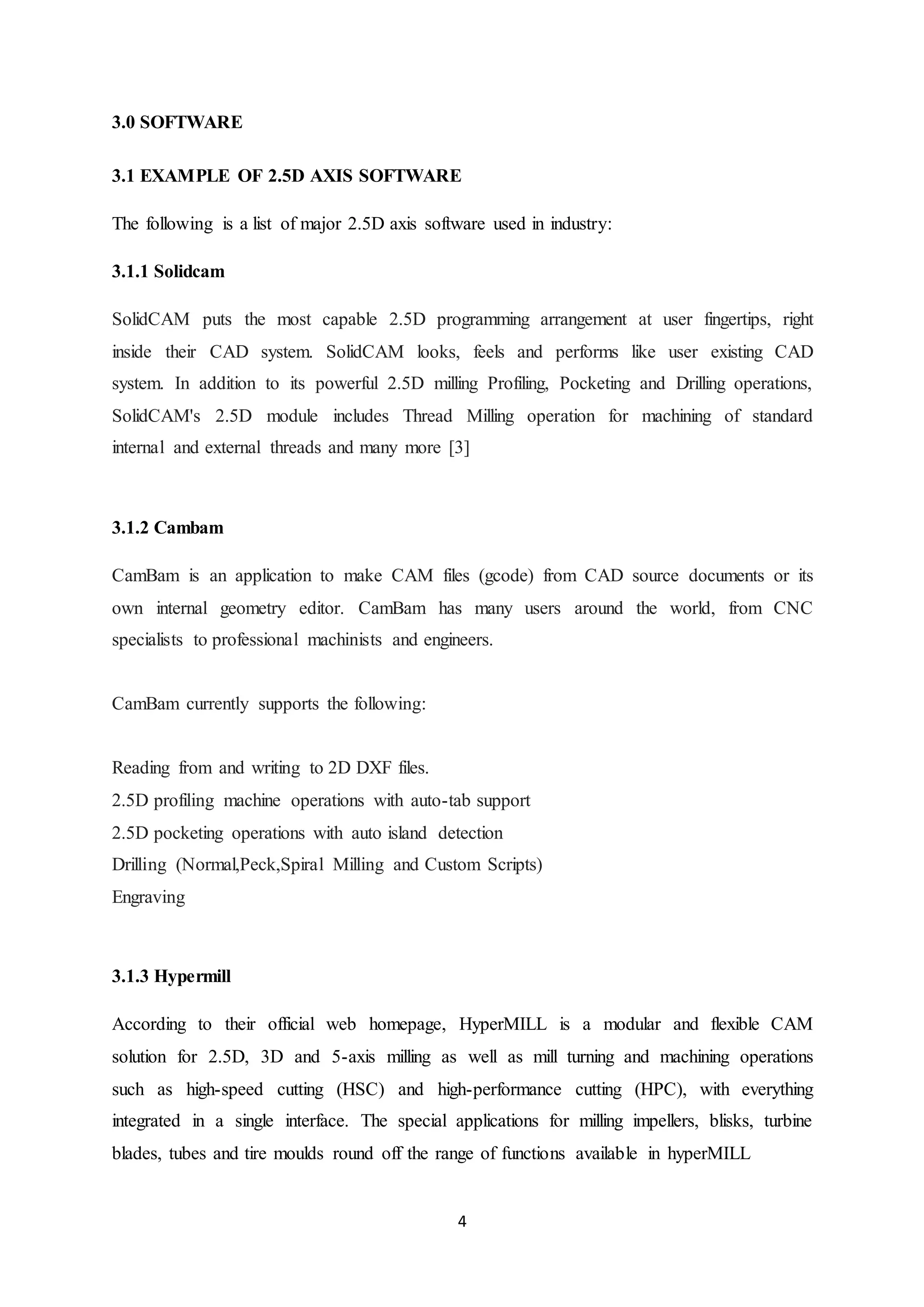 4
3.0 SOFTWARE
3.1 EXAMPLE OF 2.5D AXIS SOFTWARE
The following is a list of major 2.5D axis software used in industry:
3.1.1 Solidcam
SolidCAM puts the most capable 2.5D programming arrangement at user fingertips, right
inside their CAD system. SolidCAM looks, feels and performs like user existing CAD
system. In addition to its powerful 2.5D milling Profiling, Pocketing and Drilling operations,
SolidCAM's 2.5D module includes Thread Milling operation for machining of standard
internal and external threads and many more [3]
3.1.2 Cambam
CamBam is an application to make CAM files (gcode) from CAD source documents or its
own internal geometry editor. CamBam has many users around the world, from CNC
specialists to professional machinists and engineers.
CamBam currently supports the following:
Reading from and writing to 2D DXF files.
2.5D profiling machine operations with auto-tab support
2.5D pocketing operations with auto island detection
Drilling (Normal,Peck,Spiral Milling and Custom Scripts)
Engraving
3.1.3 Hypermill
According to their official web homepage, HyperMILL is a modular and flexible CAM
solution for 2.5D, 3D and 5-axis milling as well as mill turning and machining operations
such as high-speed cutting (HSC) and high-performance cutting (HPC), with everything
integrated in a single interface. The special applications for milling impellers, blisks, turbine
blades, tubes and tire moulds round off the range of functions available in hyperMILL
 