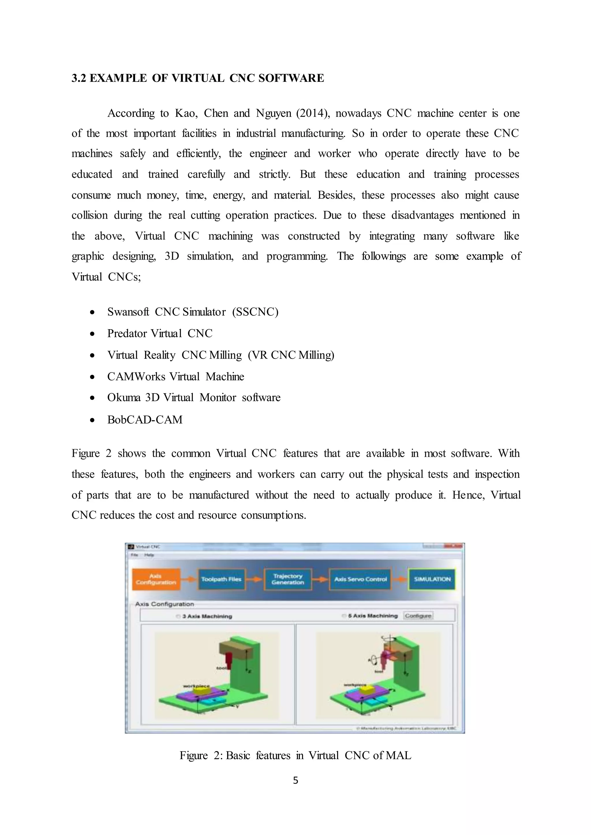 5
3.2 EXAMPLE OF VIRTUAL CNC SOFTWARE
According to Kao, Chen and Nguyen (2014), nowadays CNC machine center is one
of the most important facilities in industrial manufacturing. So in order to operate these CNC
machines safely and efficiently, the engineer and worker who operate directly have to be
educated and trained carefully and strictly. But these education and training processes
consume much money, time, energy, and material. Besides, these processes also might cause
collision during the real cutting operation practices. Due to these disadvantages mentioned in
the above, Virtual CNC machining was constructed by integrating many software like
graphic designing, 3D simulation, and programming. The followings are some example of
Virtual CNCs;
 Swansoft CNC Simulator (SSCNC)
 Predator Virtual CNC
 Virtual Reality CNC Milling (VR CNC Milling)
 CAMWorks Virtual Machine
 Okuma 3D Virtual Monitor software
 BobCAD-CAM
Figure 2 shows the common Virtual CNC features that are available in most software. With
these features, both the engineers and workers can carry out the physical tests and inspection
of parts that are to be manufactured without the need to actually produce it. Hence, Virtual
CNC reduces the cost and resource consumptions.
Figure 2: Basic features in Virtual CNC of MAL
 