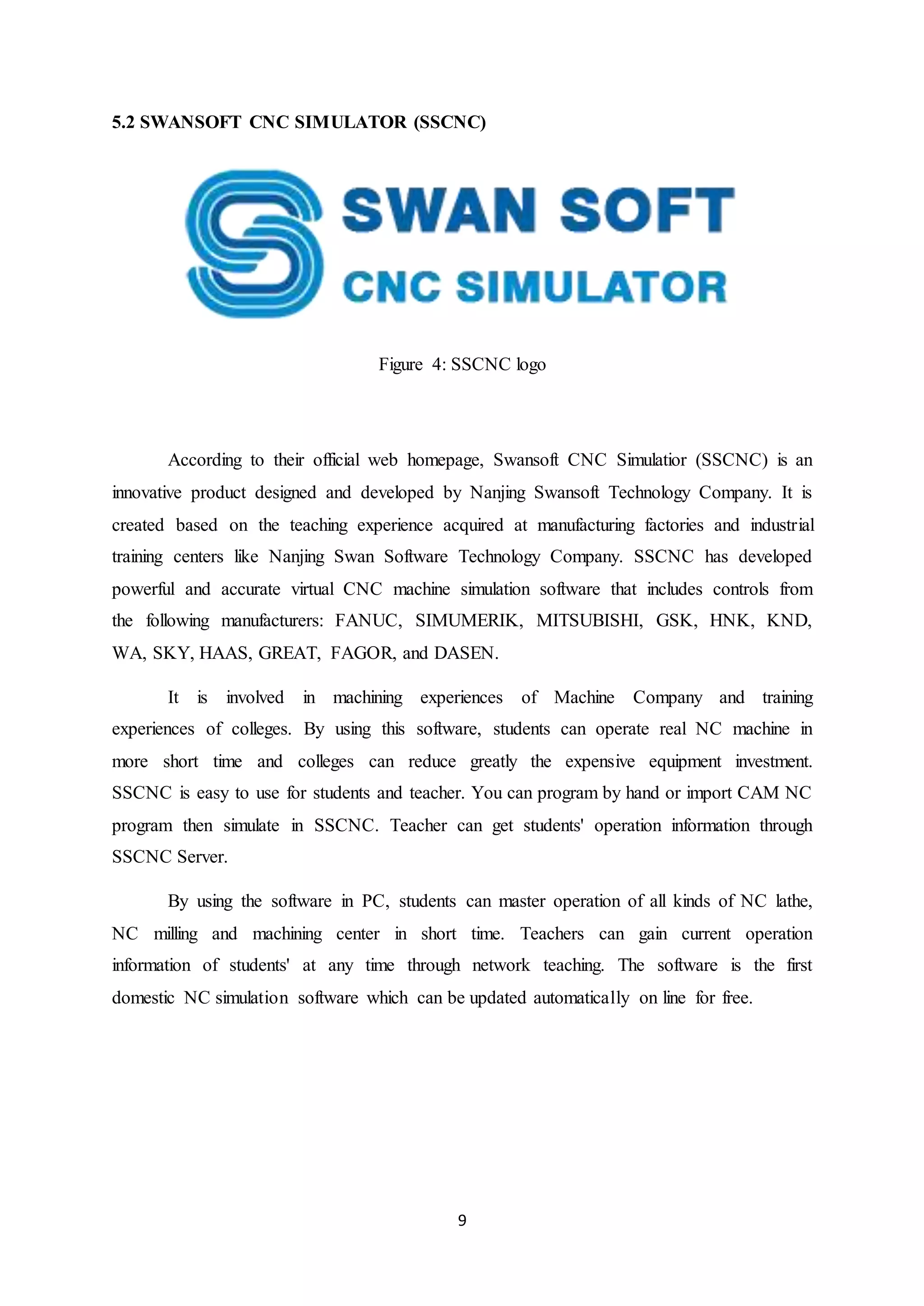 9
5.2 SWANSOFT CNC SIMULATOR (SSCNC)
Figure 4: SSCNC logo
According to their official web homepage, Swansoft CNC Simulatior (SSCNC) is an
innovative product designed and developed by Nanjing Swansoft Technology Company. It is
created based on the teaching experience acquired at manufacturing factories and industrial
training centers like Nanjing Swan Software Technology Company. SSCNC has developed
powerful and accurate virtual CNC machine simulation software that includes controls from
the following manufacturers: FANUC, SIMUMERIK, MITSUBISHI, GSK, HNK, KND,
WA, SKY, HAAS, GREAT, FAGOR, and DASEN.
It is involved in machining experiences of Machine Company and training
experiences of colleges. By using this software, students can operate real NC machine in
more short time and colleges can reduce greatly the expensive equipment investment.
SSCNC is easy to use for students and teacher. You can program by hand or import CAM NC
program then simulate in SSCNC. Teacher can get students' operation information through
SSCNC Server.
By using the software in PC, students can master operation of all kinds of NC lathe,
NC milling and machining center in short time. Teachers can gain current operation
information of students' at any time through network teaching. The software is the first
domestic NC simulation software which can be updated automatically on line for free.
 