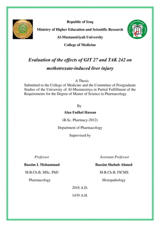 Republic of Iraq
Ministry of Higher Education and Scientific Research
Al-Mustansiriyah University
College of Medicine
Evaluation of the effects of GIT 27 and TAK 242 on
methotrexate-induced liver injury
A Thesis
Submitted to the College of Medicine and the Committee of Postgraduate
Studies of the University of Al-Mustansiriya in Partial Fulfillment of the
Requirements for the Degree of Master of Science in Pharmacology
By
Alaa Fadhel Hassan
(B.Sc. Pharmacy-2012)
Department of Pharmacology
Supervised by
Professor Assistant Professor
Bassim I. Mohammad Bassim Shehab Ahmed
M.B.Ch.B, MSc, PhD M.B.Ch.B, FICMS
Pharmacology Histopathology
2018 A.D.
1439 A.H.
 