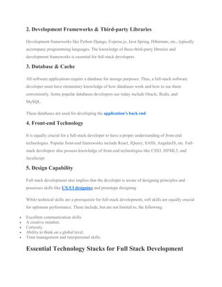 2. Development Frameworks & Third-party Libraries
Development frameworks like Python Django, Express.js, Java Spring, Hibernate, etc., typically
accompany programming languages. The knowledge of these third-party libraries and
development frameworks is essential for full-stack developers.
3. Database & Cache
All software applications require a database for storage purposes. Thus, a full-stack software
developer must have elementary knowledge of how databases work and how to use them
conveniently. Some popular databases developers use today include Oracle, Redis, and
MySQL.
These databases are used for developing the application’s back end.
4. Front-end Technology
It is equally crucial for a full-stack developer to have a proper understanding of front-end
technologies. Popular front-end frameworks include React, JQuery, SASS, AngularJS, etc. Full-
stack developers also possess knowledge of front-end technologies like CSS3, HTML5, and
JavaScript.
5. Design Capability
Full stack development also implies that the developer is aware of designing principles and
possesses skills like UX/UI designing and prototype designing.
While technical skills are a prerequisite for full-stack development, soft skills are equally crucial
for optimum performance. These include, but are not limited to, the following:
 Excellent communication skills.
 A creative mindset.
 Curiosity.
 Ability to think on a global level.
 Time management and interpersonal skills.
Essential Technology Stacks for Full Stack Development
 