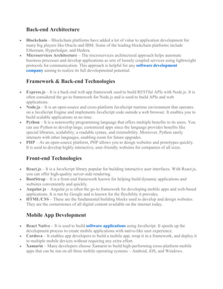 Back-end Architecture
 Blockchain – Blockchain platforms have added a lot of value to application development for
many big players like Oracle and IBM. Some of the leading blockchain platforms include
Ethereum, Hyperledger, and Hedera.
 Microservices Architecture – The microservices architectural approach helps automate
business processes and develop applications as sets of loosely coupled services using lightweight
protocols for communication. This approach is helpful for any software development
company aiming to realize its full developmental potential.
Framework & Back-end Technologies
 Express.js – It is a back-end web app framework used to build RESTful APIs with Node.js. It is
often considered the go-to framework for Node.js and is used to build APIs and web
applications.
 Node.js – It is an open-source and cross-platform JavaScript runtime environment that operates
on a JavaScript Engine and implements JavaScript code outside a web browser. It enables you to
build scalable applications in no time.
 Python – It is a noteworthy programming language that offers multiple benefits to its users. You
can use Python to develop large, customized apps since the language provides benefits like
special libraries, scalability, a readable syntax, and extensibility. Moreover, Python easily
interacts with other languages, enabling room for future upgrades.
 PHP – As an open-source platform, PHP allows you to design websites and prototypes quickly.
It is used to develop highly interactive, user-friendly websites for companies of all sizes.
Front-end Technologies
 React.js – It is a JavaScript library popular for building interactive user interfaces. With React.js,
you can offer high-quality server-side rendering.
 BootStrap – It is a front-end framework known for helping build dynamic applications and
websites conveniently and quickly.
 Angular.js – Angular.js is often the go-to framework for developing mobile apps and web-based
applications. It is run by Google and is known for the flexibility it provides.
 HTML/CSS – These are the fundamental building blocks used to develop and design websites.
They are the cornerstones of all digital content available on the internet today.
Mobile App Development
 React Native – It is used to build software applications using JavaScript. It speeds up the
development process to create mobile applications with native-like user experience.
 Cordova – It enables app developers to build a mobile app, wrap it in a framework, and deploy it
to multiple mobile devices without requiring any extra effort.
 Xamarin – Many developers choose Xamarin to build high-performing cross-platform mobile
apps that can be run on all three mobile operating systems – Android, iOS, and Windows.
 