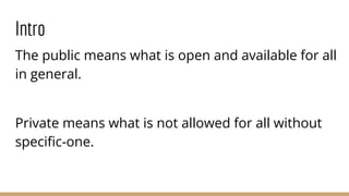 Intro
The public means what is open and available for all
in general.
Private means what is not allowed for all without
speciﬁc-one.
 