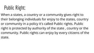 Public Right:
When a states, a country or a community gives right to
their belonging individuals for enjoy to the states, country
or community in a policy it's called Public rights. Public
right is protected by authority of the state , country or the
community. Public rights can enjoy by every citizens of the
state.
 