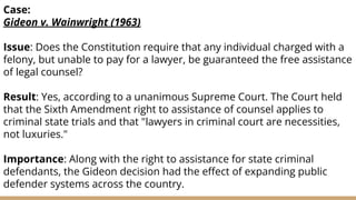Case:
Gideon v. Wainwright (1963)
Issue: Does the Constitution require that any individual charged with a
felony, but unable to pay for a lawyer, be guaranteed the free assistance
of legal counsel?
Result: Yes, according to a unanimous Supreme Court. The Court held
that the Sixth Amendment right to assistance of counsel applies to
criminal state trials and that "lawyers in criminal court are necessities,
not luxuries."
Importance: Along with the right to assistance for state criminal
defendants, the Gideon decision had the eﬀect of expanding public
defender systems across the country.
 
