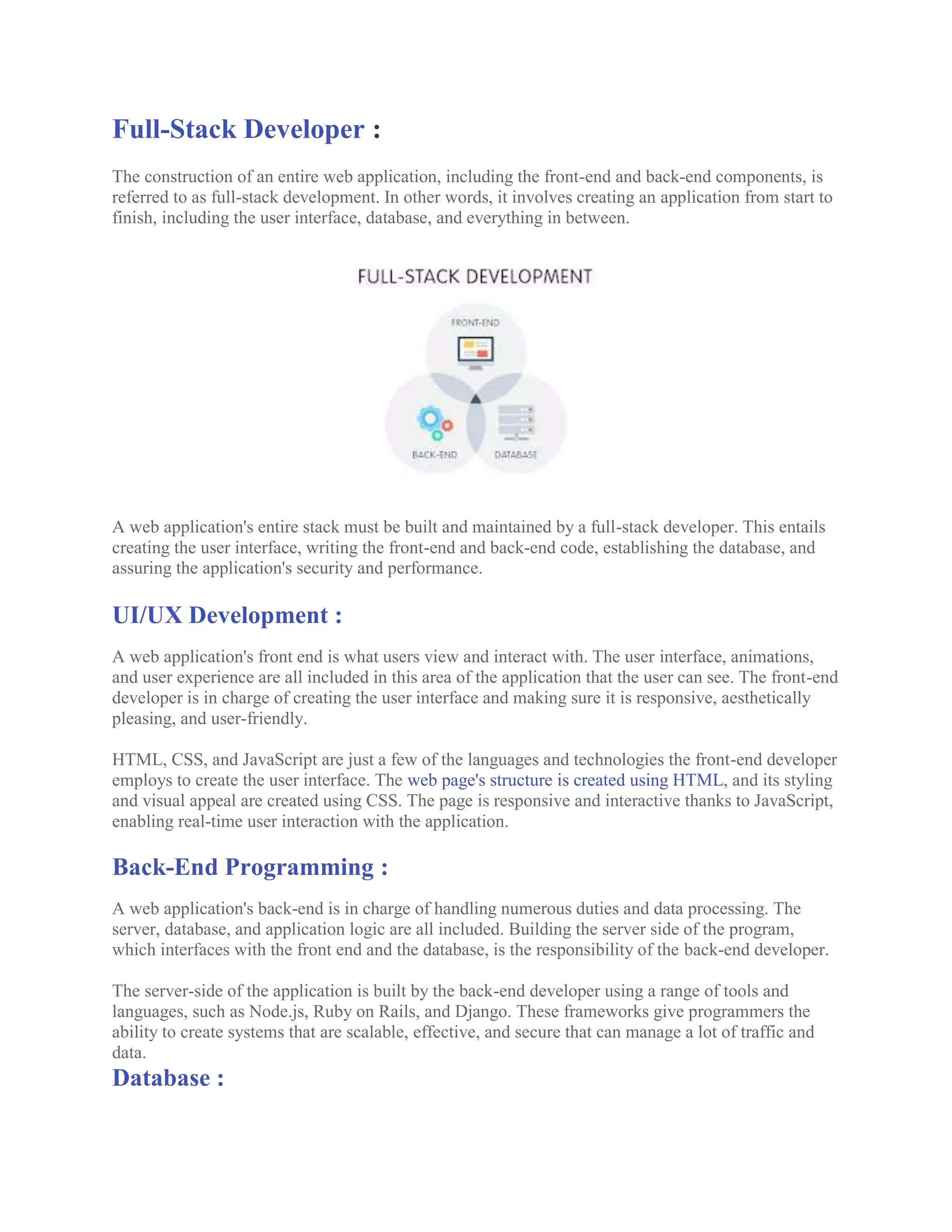 Full-Stack Developer :
The construction of an entire web application, including the front-end and back-end components, is
referred to as full-stack development. In other words, it involves creating an application from start to
finish, including the user interface, database, and everything in between.
A web application's entire stack must be built and maintained by a full-stack developer. This entails
creating the user interface, writing the front-end and back-end code, establishing the database, and
assuring the application's security and performance.
UI/UX Development :
A web application's front end is what users view and interact with. The user interface, animations,
and user experience are all included in this area of the application that the user can see. The front-end
developer is in charge of creating the user interface and making sure it is responsive, aesthetically
pleasing, and user-friendly.
HTML, CSS, and JavaScript are just a few of the languages and technologies the front-end developer
employs to create the user interface. The web page's structure is created using HTML, and its styling
and visual appeal are created using CSS. The page is responsive and interactive thanks to JavaScript,
enabling real-time user interaction with the application.
Back-End Programming :
A web application's back-end is in charge of handling numerous duties and data processing. The
server, database, and application logic are all included. Building the server side of the program,
which interfaces with the front end and the database, is the responsibility of the back-end developer.
The server-side of the application is built by the back-end developer using a range of tools and
languages, such as Node.js, Ruby on Rails, and Django. These frameworks give programmers the
ability to create systems that are scalable, effective, and secure that can manage a lot of traffic and
data.
Database :
 