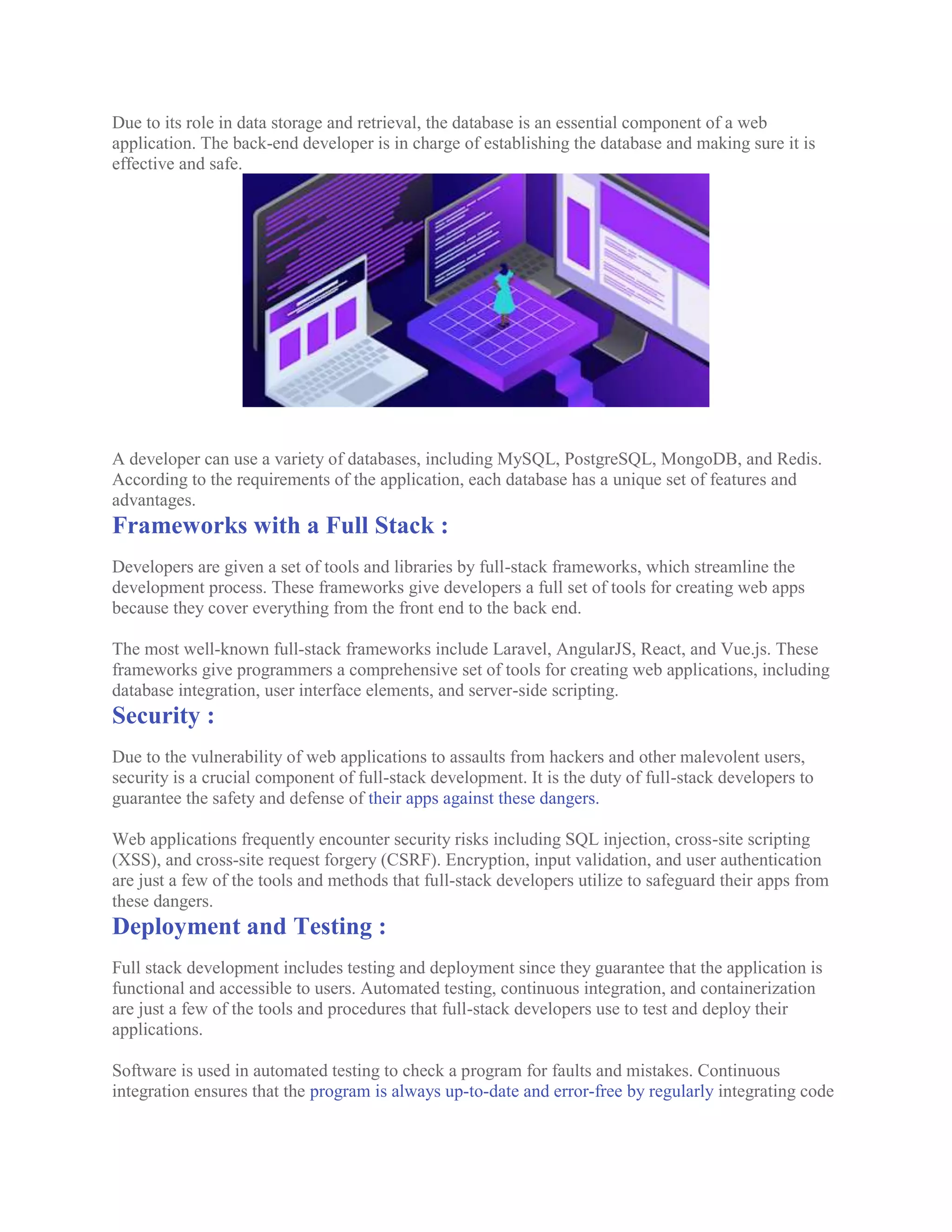 Due to its role in data storage and retrieval, the database is an essential component of a web
application. The back-end developer is in charge of establishing the database and making sure it is
effective and safe.
A developer can use a variety of databases, including MySQL, PostgreSQL, MongoDB, and Redis.
According to the requirements of the application, each database has a unique set of features and
advantages.
Frameworks with a Full Stack :
Developers are given a set of tools and libraries by full-stack frameworks, which streamline the
development process. These frameworks give developers a full set of tools for creating web apps
because they cover everything from the front end to the back end.
The most well-known full-stack frameworks include Laravel, AngularJS, React, and Vue.js. These
frameworks give programmers a comprehensive set of tools for creating web applications, including
database integration, user interface elements, and server-side scripting.
Security :
Due to the vulnerability of web applications to assaults from hackers and other malevolent users,
security is a crucial component of full-stack development. It is the duty of full-stack developers to
guarantee the safety and defense of their apps against these dangers.
Web applications frequently encounter security risks including SQL injection, cross-site scripting
(XSS), and cross-site request forgery (CSRF). Encryption, input validation, and user authentication
are just a few of the tools and methods that full-stack developers utilize to safeguard their apps from
these dangers.
Deployment and Testing :
Full stack development includes testing and deployment since they guarantee that the application is
functional and accessible to users. Automated testing, continuous integration, and containerization
are just a few of the tools and procedures that full-stack developers use to test and deploy their
applications.
Software is used in automated testing to check a program for faults and mistakes. Continuous
integration ensures that the program is always up-to-date and error-free by regularly integrating code
 