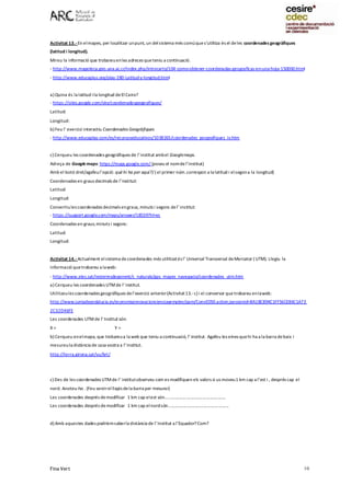 Fina Vert 10
Activitat 13.- En elmapes, per localitzar unpunt, un delsistema més comúques’utilitza és el deles coordenades geogràfiques
(latitud i longitud).
Mireu la informació que trobareuenles adreces queteniu a continuació.
- http://www.mapoteca.geo.una.ac.cr/index.php/introcarto/104-como-obtener-coordenadas-geograficas-en-una-hoja-150000.html
- http://www.educaplus.org/play-280-Latitud-y-longitud.html
a) Quina és la latitud ila longitud deEl Cairo?
- https://sites.google.com/site/coordenadesgeografiques/
Latitud:
Longitud:
b) Feu l’ exercici interactiu Coordenades Geogràfiques
- http://www.educaplay.com/es/recursoseducativos/1038265/coordenades_geografiques_iv.htm
c) Cerqueu les coordenades geogràfiques de l’institut ambel Googlemaps.
Adreça de Googlemaps: https://maps.google.com/ (poseu el nomdel’institut)
Amb el botó dret/agafeul’opció: què hi ha per aquí?/ ( el primer núm.correspon a la latitud i elsegona la longitud)
Coordenades en graus decimals de l’institut:
Latitud:
Longitud:
Convertiules coordenades decimals engraus, minuts i segons del’ institut:
- https://support.google.com/maps/answer/18539?hl=es
Coordenades en graus,minuts i segons:
Latitud:
Longitud:
Activitat 14.- Actualment elsistema decoordenades més utilitzatés l’ Universal Transversal deMercator ( UTM). Llegiu la
informació quetrobareu a laweb:
- http://www.xtec.cat/iesterresdeponent/c_naturals/gps_mapes_navegacio/coordenades_utm.htm
a) Cerqueu les coordenades UTMde l’institut.
Utilitzeules coordenades geogràfiques del’exercici anterior(Activitat13.- c) i el conversor que trobareu enlaweb:
http://www.juntadeandalucia.es/economiainnovacioncienciayempleo/pam/ConvED50.action;jsessionid=BA1BCB94C1FF56CE86C1A73
2C32D46FE
Les coordenades UTMde l’ Institut són:
X = Y =
b) Cerqueu enelmapa, que trobareua la web que teniu a continuació, l’ institut. Agafeu les eines quehi ha a la barra debaix i
mesureula distància de casa vostra a l’Institut.
http://terra.girona.cat/vu/brt/
c) Des de les coordenades UTMde l’ institutobserveu com es modifiquen els valors si us moveu1 km cap a l’est i , després cap el
nord. Anoteu-ho . (Feu servirelllapis dela barra per mesurar)
Les coordenades després demodificar 1 km cap elest són...................................................
Les coordenades després demodificar 1 km cap elnordsón...................................................
d) Amb aquestes dades podríemsaberla distància de l’Institut a l’Equador?Com?
 