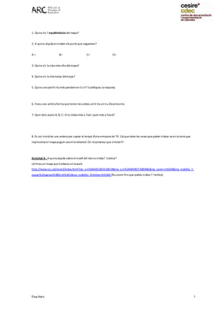 Fina Vert 3
1. Quina és l’equidistància del mapa?
2. A quina alçada es troben els punts que segueixen?
A = B= C= D=
3. Quina és la cota més alta delmapa?
4. Quina és la més baixa delmapa?
5. Quina vessanthi ha més pendenten Eo F? Justifiqueu laresposta.
6. Fixeu-vos ambla forma quetenen les corbes onhi ha unriu.Descriviu-ho
7. Quin dels punts A, B, C i D es troba més a l'est i quin més a l'oest?
8. Es vol instal·lar una antena per captar el senyal d'una emissora de TV. Calquetotes les cases quepoden trobar-seenla zona que
representa el mapa puguin veurela televisió. On recomaneu que s'instal·li?
Activitat 4.-Aquina alçada sobre elnivell del mares troba l’ institut?
Utilitzeuel mapa quetrobareu enlaweb:
http://www.icc.cat/vissir3/index.html?mp_y=n%3A4652818.56619&mp_x=n%3A490307.93894&&mp_zoom=n%3A4&mp_visibility_T
opogr%26agrave%3Bfic=b%3A1&mp_visibility_Ortofoto=b%3A0 (feuzoom fins que podeu trobar l’institut)
 