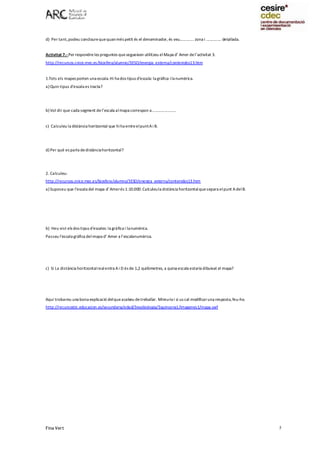 Fina Vert 5
d) Per tant,podeu conclourequequanmés petit és el denominador, és veu............. zona i .............. detallada.
Activitat 7.-Per respondreles preguntes quesegueixen utilitzeu elMapa d’ Amer del’activitat 3.
http://recursos.cnice.mec.es/biosfera/alumno/3ESO/energia_externa/contenidos13.htm
1.Tots els mapes porten una escala.Hi ha dos tipus d’escala: la gràfica ilanumèrica.
a) Quin tipus d’escala es tracta?
b) Vol dir que cada segment del’escala almapa correspon a......................
c) Calculeu la distància horitzontal que hiha entreelpuntAi B.
d) Per què es parla dedistànciahoritzontal?
2. Calculeu:
http://recursos.cnice.mec.es/biosfera/alumno/3ESO/energia_externa/contenidos13.htm
a) Suposeu que l’escala del mapa d’Amerés 1:10.000.Calculeula distància horitzontalquesepara elpunt AdelB.
b) Heu vist els dos tipus d'escales: la gràfica i lanumèrica.
Passeu l'escala gràfica delmapa d’ Amer a l’escalanumèrica.
c) Si La distància horitzontalrealentra Ai D és de 1,2 quilòmetres, a quina escala estaria dibuixat el mapa?
Aquí trobareu una bona explicació delqueacabeu detreballar. Mireu-la i si us cal modificaruna resposta,feu-ho.
http://recursostic.educacion.es/secundaria/edad/3esobiologia/3quincena1/imagenes1/mapa.swf
 