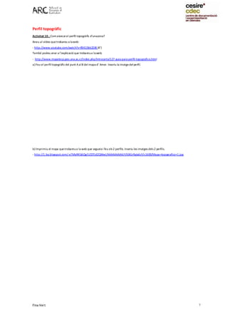 Fina Vert 7
Perfil topogràfic
Activitat 10.- Comaixecarel perfil topogràfic d’unazona?
Aneu al vídeo quetrobareu a laweb:
- http://www.youtube.com/watch?v=f841Dbk2DI8 (6’)
També podeu anar a l’explicació que trobareua laweb:
- http://www.mapoteca.geo.una.ac.cr/index.php/introcarto/127-guia-para-perfil-topografico.html
a) Feu el perfiltopogràficdel punt AalB del mapa d’ Amer. Inseriu la imatgedel perfil.
b) Imprimiu el mapa quetrobareua la web que segueixi feu els 2 perfils. Inseriu les imatges dels 2 perfils.
- http://1.bp.blogspot.com/-e7MyR4Sj6Qg/UZDTjdZQWwI/AAAAAAAAAJY/6BGrRgIa6cY/s1600/Mapa+topografico+1.jpg
 