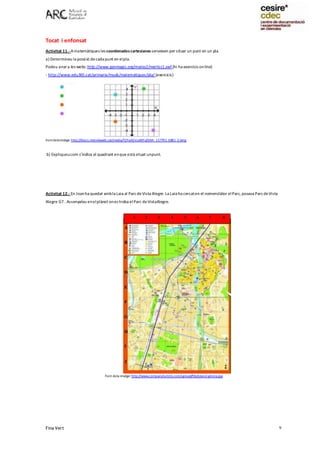 Fina Vert 9
Tocat i enfonsat
Activitat 11.- Amatemàtiques les coordenadescartesianes serveixen per situar un punt en un pla.
a) Determineu la posició decada punt en elpla.
Podeu anara les webs:http://www.genmagic.org/mates2/merlicc1.swf (hi ha exercicis online)
- http://www.edu365.cat/primaria/muds/matematiques/pla/ (exercicis)
Fontdelaimatge: http://blocs.mesvilaweb.cat/media/Y2FydGVzaWFuZXM=_157701_6881_2.bmp
b) Expliqueucom s’indica el quadrant enque està situat unpunt.
Activitat 12.- En Joanha quedat ambla Laia al ParcdeVista Alegre.La Laia ha cercaten el nomenclàtor elParc, posava ParcdeVista
Alegre G7 . Assenyaleu enelplànol ones troba elParc deVistaAlegre.
Font dela imatge: http://www.companyturistic.com/upload/file/planol-girona.jpg
1 2 3 4 5 6 7 8
A
B
C
D
E
F
G
H
I
J
 