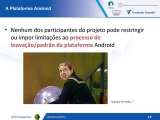 Outubro/2011 A Plataforma Android Nenhum dos participantes do projeto pode restringir ou impor limitações ao  processo de inovação/padrão da plataforma  Android “ a bola é só minha...” 