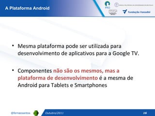 Outubro/2011 A Plataforma Android Mesma plataforma pode ser utilizada para desenvolvimento de aplicativos para a Google TV.  Componentes  não são os mesmos, mas a plataforma de desenvolvimento  é a mesma de Android para Tablets e Smartphones 