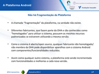 A Plataforma Android Outubro/2011 Não há Fragmentação da Plataforma A chamada “fragmentação” da plataforma, na verdade não existe.  Diferentes fabricantes, que fazem parte da OHA e são conhecidos como “homologados” para utilizar o sistema, possuem os mesmos recursos padronizados se estiverem utilizando a mesma versão. Como o sistema é aberto/open source, qualquer fabricante não homologado/não membro da OHA pode disponibilizar aparelhos com o sistema Android com componentes/funcionalidades reduzidas.  Assim como qualquer outro sistema, a plataforma está sendo incrementada com funcionalidades e melhorias a cada nova versão. 