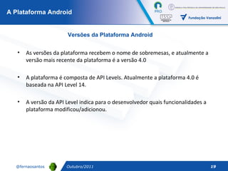 A Plataforma Android Outubro/2011 Versões da Plataforma Android As versões da plataforma recebem o nome de sobremesas, e atualmente a versão mais recente da plataforma é a versão 4.0 A plataforma é composta de API Levels. Atualmente a plataforma 4.0 é baseada na API Level 14.  A versão da API Level indica para o desenvolvedor quais funcionalidades a plataforma modificou/adicionou. 