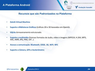 Dalvik Virtual Machine   Suporte   a   Bibliotecas   Gráficas  Gráficos 2D e 3D baseados em OpenGL SQLite  Armazenamento estruturado.  Suporte   a   multimídia  Diversos formatos de áudio, vídeo e imagens (MPEG4, H.264, MP3, AAC, AMR, JPG, PNG, GIF...)  Acesso a comunicação: Bluetooth ,  EDGE ,  3G ,  WiFi ,  NFC Suporte   a Câmera, GPS e Acelerômetro A Plataforma Android Outubro/2011 Recursos que são Padronizados na Plataforma 