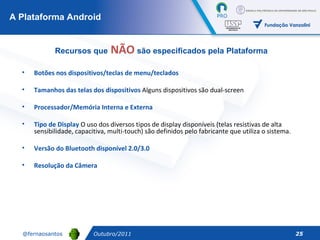 Botões nos dispositivos/teclas de menu/teclados Tamanhos das telas dos dispositivos  Alguns dispositivos são dual-screen Processador/Memória Interna e Externa   Tipo de Display  O uso dos diversos tipos de display disponíveis (telas resistivas de alta sensibilidade, capacitiva, multi-touch) são definidos pelo fabricante que utiliza o sistema. Versão do Bluetooth disponível 2.0/3.0 Resolução da Câmera A Plataforma Android Outubro/2011 Recursos que  NÃO  são especificados pela Plataforma 