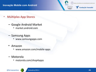 Outubro/2011 Múltiplas App Stores Google Android Market market.android.com Samsung Apps www.samsungapps.com Amazon www.amazon.com/mobile-apps Motorola motorola.com/shop4apps Inovação Mobile com Android 