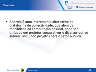 Outubro/2011 Conclusão Android é uma interessante alternativa de plataforma de conectividade, que além de mobilidade na computação pessoal, pode ser utilizado em projetos corporativos e diversos outros setores, incluindo projetos para o setor público. 
