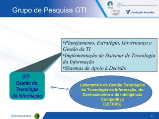 GTI  Gestão da  Tecnologia da Informação Planejamento, Estratégia, Governança e Gestão da TI Implementação de Sistemas de Tecnologia da Informação  Sistemas de Apoio à Decisão Grupo de Pesquisa GTI Laboratório de Gestão Estratégica da Tecnologia da Informação, do Conhecimento e de Inteligência Competitiva (LETICIC) 