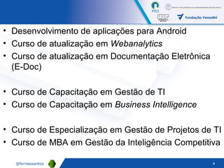 Desenvolvimento de aplicações para Android Curso de atualização em  Webanalytics Curso de atualização em Documentação Eletrônica (E-Doc) Curso de Capacitação em Gestão de TI Curso de Capacitação em  Business Intelligence Curso de Especialização em Gestão de Projetos de TI Curso de MBA em Gestão da Inteligência Competitiva 