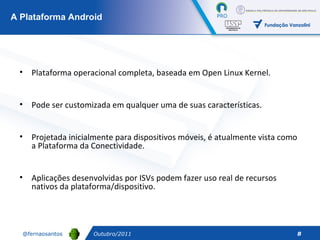 Outubro/2011 A Plataforma Android Plataforma operacional completa, baseada em Open Linux Kernel. Pode ser customizada em qualquer uma de suas características.  Projetada inicialmente para dispositivos móveis, é atualmente vista como a Plataforma da Conectividade. Aplicações desenvolvidas por ISVs podem fazer uso real de recursos nativos da plataforma/dispositivo. 