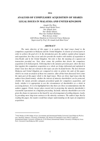 1
2016
ANALYSIS OF COMPULSORY ACQUISITION OF SHARES
LEGAL ISSUES IN MALAYSIA AND UNITED KINGDOM
Asmah Che Wan;
Amirul Aizad Mohd Noor;
Nur Afiqah Azni;
Nur Akmal Adnan;
Wan Nur Fatihah Mukhtar;
Wan Soraya Azmei
LLB (Hons) Students in Universiti Utara Malaysia
Supervised by Prof. Dr Asmah Laili Binti Yeon1
ABSTRACT
The main objective of this paper is to analyze the legal issues found in the
compulsory acquisition in Malaysia and the United Kingdom. It consists of several parts in
order to achieve the goal of it. In the introduction part, the authors explain about mergers
and acquisition, how they occur and also provide the readers with statistic of acquisition in
Asia-Pacific and in the United Kingdom. Not only is that, the meaning of a squeeze-out
transaction provided too. Next, there comes the problem that diverts the compulsory
acquisition to be held properly. Following that is the statutory provision part, where the laws
that regulate this compulsory acquisition as a whole are being elaborated and explained in
detail. Case laws that are relevant to this topic can also be found herein. The laws between
Malaysia and United Kingdom are compared in order to achieve the ends of this paper,
which is to create an analysis of these two countries. After all has been discussed, here comes
the main part of this paper which is the legal issues. There are three legal issues that the
authors have found namely, whether the interest of minority shareholders can be protected,
whether the statute provides adequate procedural guide for compulsory acquisition, and
lastly, whether it is appropriate to use the circumstances of shareholders as a whole in
accessing fairness. It is to be highlighted here that there are three recommendations that the
authors suggest. Firstly, lawyer plays crucial role in protecting the minority shareholder’s
reasonable expectations in a litigation proceeding. Secondly, minority shareholders are to be
given the chance to represent on the board by way of arrangement of settling disputes. Lastly,
by providing more long-term contracts to the minority customers. The authors hope that by
reading this paper, the readers would have deeper understanding on the topic of compulsory
acquisition.
1 Prof. Madya, UUM College of Law, Government and International Studies,Universiti Utara Malaysia; Ph.D in
Law, Securities Industry, University of Aberdeen, UK, Master of Comparative Laws (MCL), Land Law,
International Islamic University of Malaysia., LL.B (Hons), International Islamic University of Malaysia;Assoc.
Prof., Universiti UtaraMalaysia, 2001- present.
 