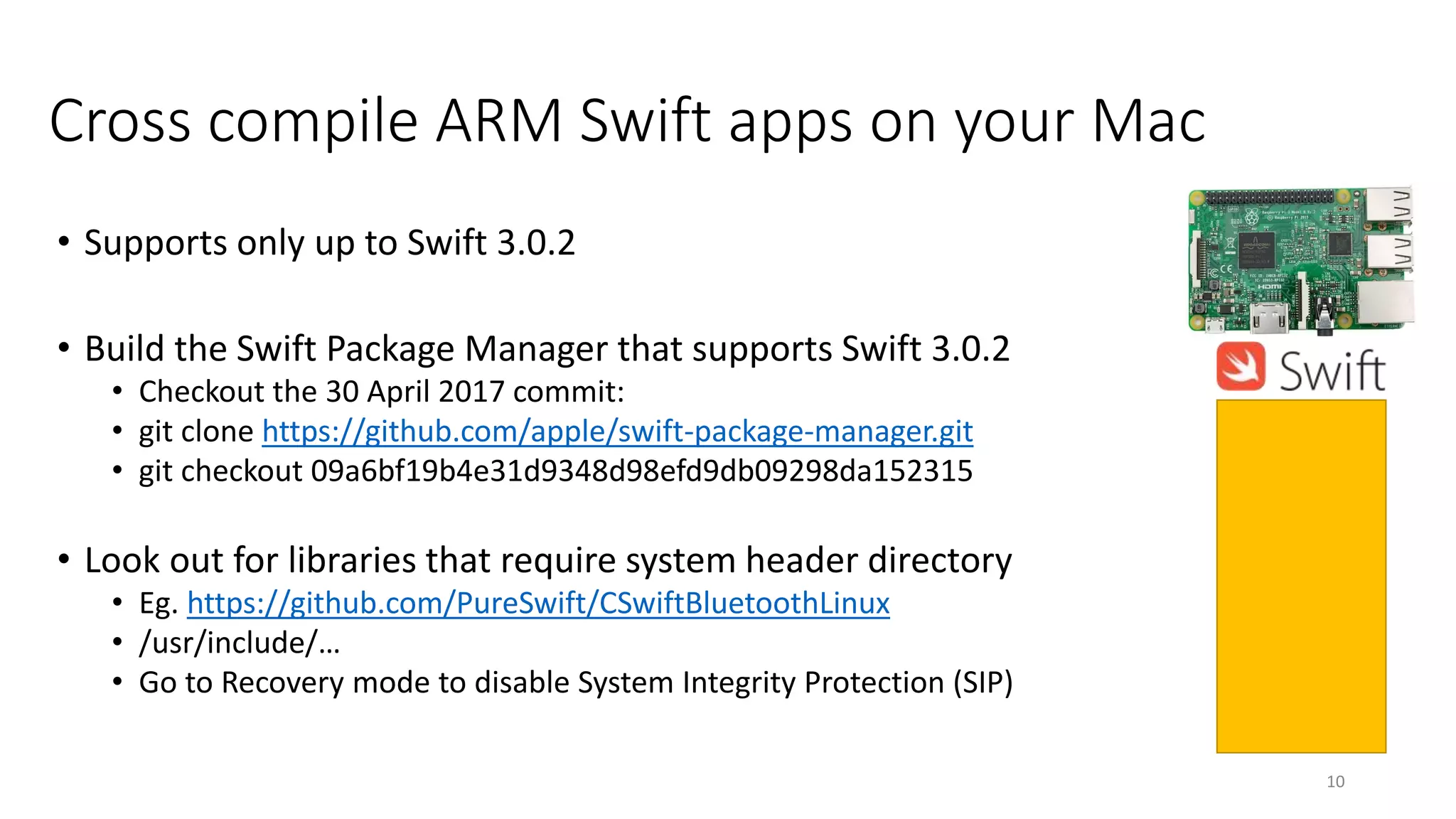 Cross compile ARM Swift apps on your Mac
• Supports only up to Swift 3.0.2
• Build the Swift Package Manager that supports Swift 3.0.2
• Checkout the 30 April 2017 commit:
• git clone https://github.com/apple/swift-package-manager.git
• git checkout 09a6bf19b4e31d9348d98efd9db09298da152315
• Look out for libraries that require system header directory
• Eg. https://github.com/PureSwift/CSwiftBluetoothLinux
• /usr/include/…
• Go to Recovery mode to disable System Integrity Protection (SIP)
10
 
