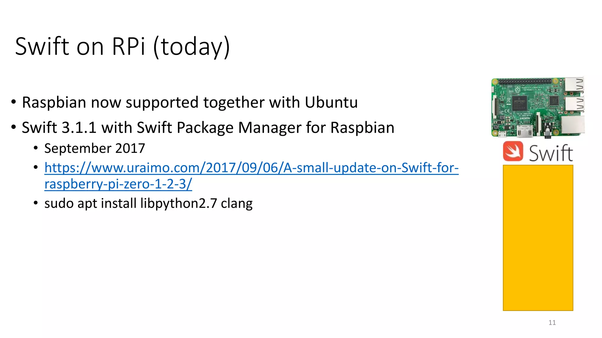 Swift on RPi (today)
• Raspbian now supported together with Ubuntu
• Swift 3.1.1 with Swift Package Manager for Raspbian
• September 2017
• https://www.uraimo.com/2017/09/06/A-small-update-on-Swift-for-
raspberry-pi-zero-1-2-3/
• sudo apt install libpython2.7 clang
11
 