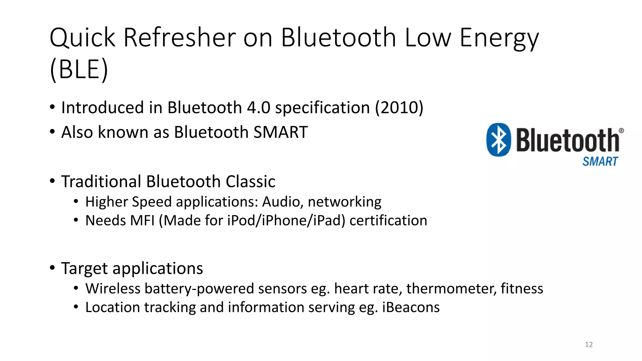 Quick Refresher on Bluetooth Low Energy
(BLE)
• Introduced in Bluetooth 4.0 specification (2010)
• Also known as Bluetooth SMART
• Traditional Bluetooth Classic
• Higher Speed applications: Audio, networking
• Needs MFI (Made for iPod/iPhone/iPad) certification
• Target applications
• Wireless battery-powered sensors eg. heart rate, thermometer, fitness
• Location tracking and information serving eg. iBeacons
12
 