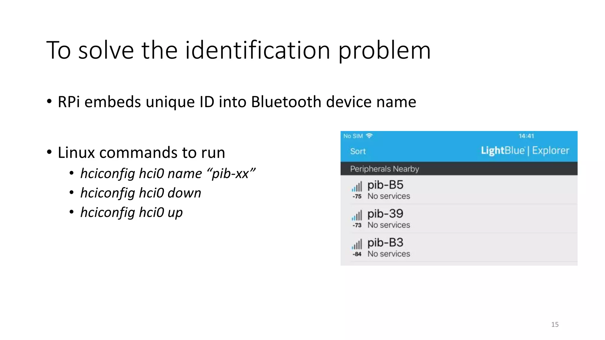 To solve the identification problem
• RPi embeds unique ID into Bluetooth device name
• Linux commands to run
• hciconfig hci0 name “pib-xx”
• hciconfig hci0 down
• hciconfig hci0 up
15
 