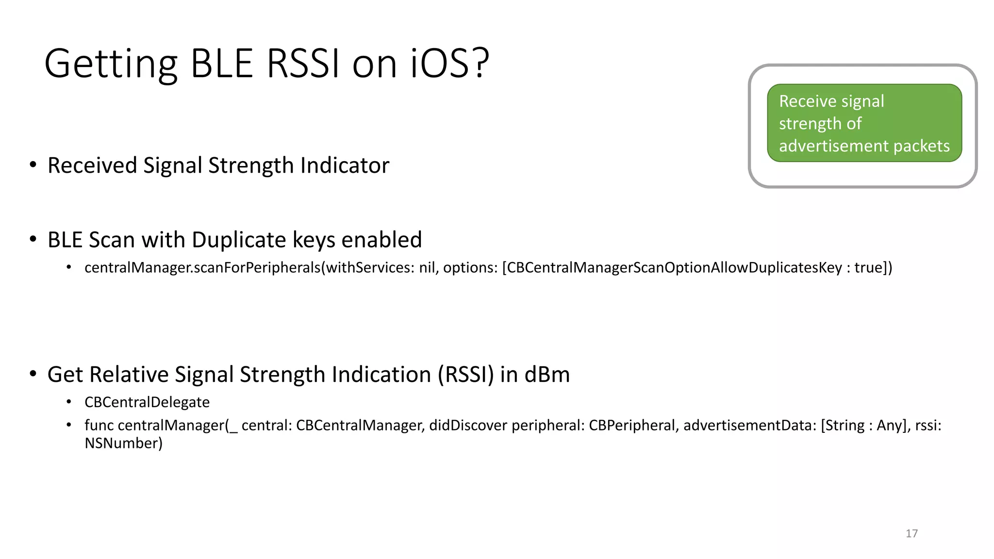 Getting BLE RSSI on iOS?
• Received Signal Strength Indicator
• BLE Scan with Duplicate keys enabled
• centralManager.scanForPeripherals(withServices: nil, options: [CBCentralManagerScanOptionAllowDuplicatesKey : true])
• Get Relative Signal Strength Indication (RSSI) in dBm
• CBCentralDelegate
• func centralManager(_ central: CBCentralManager, didDiscover peripheral: CBPeripheral, advertisementData: [String : Any], rssi:
NSNumber)
17
Receive signal
strength of
advertisement packets
 